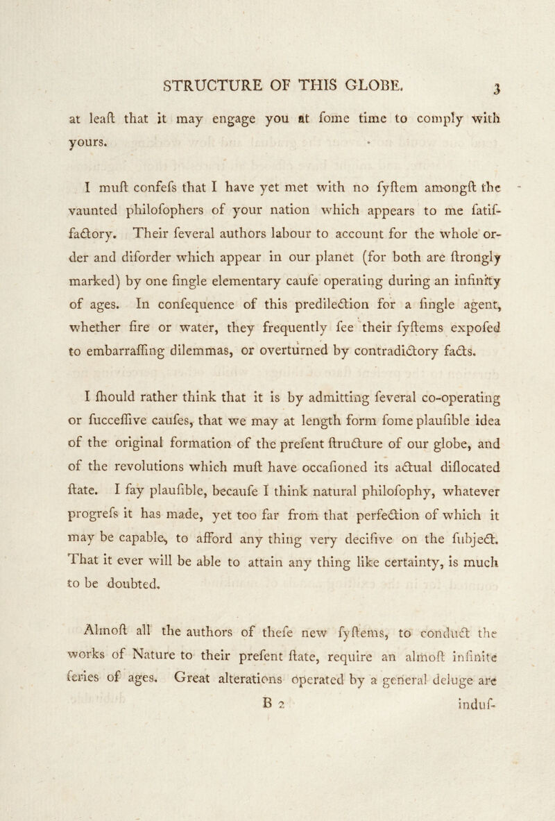 at leaft that it may engage you at fome time to comply with yours. I muft confefs that I have yet met with no fyflem am-ongft the vaunted philofophers of your nation which appears to me fatif- faflory. Their feveral authors labour to account for the whole or- der and diforder which appear in our planet (for both are ftrongly marked) by one fingle elementary caufe operating during an infinity of ages. In confequence of this prediledlion for a fingle agent, whether fire or water, they frequently fee their fyftems expofed to embarraffing dilemmas, or overturned by contradi£tory fadts. I fl:iould rather think that it is by admitting feveral co-operating or fucceffive caufes, that we may at length form fome plaufible idea of the original formation of the prefent ftrudture of our globe, and of the revolutions which muft have occafioned its adlual diflocated ftate. I fay plaufible, becaufe I think natural philofophy, whatever progrefs it has made, yet too far from that perfedfcion of which it may be capable^ to afford any thing very decifive on the fiibjedl. That it ever will be able to attain any thing like certainty, is much to be doubted, Alrnoft all the authors of thefe new fyftems, to condiidl the works of Nature to their prefent ftate, require an alrnoft infinite feries of ages. Great alterations operated by a general deluge are B 7. indufi