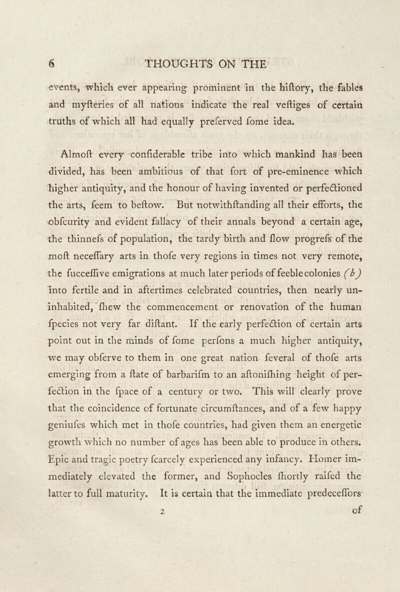 events, which ever appearing prominent in the hiftory, the fables and myfteries of all nations indicate the real veftiges of certain truths of which all had equally preferved fome idea. Almoft every confiderable tribe into which mankind has been divided, has been ambitious of that fort of pre-eminence which higher antiquity, and the honour of having invented or perfeftioned the arts, feem to bellow. But notwithllanding all their efforts, the obfeurity and evident fallacy of their annals beyond a certain age, the thinnefs of population, the tardy birth and flow progrefs of the moll necelfary arts in thofe very regions in times not very remote, the fuccelTive emigrations at much later periods of feeble colonies (b) into fertile and in aftertimes celebrated countries, then nearly un- inhabited, Ihew the commencement or renovation of the human fpecies not very far diflant. If the early perfedlion of certain arts point out in the minds of fome perfons a much higher antiquity, we may obferve to them in one great nation feveral of thofe arts emerging from a llate of barbarifm to an allonilhing height of per- fection in the fpace of a century or two. This will clearly prove that the coincidence of fortunate circumllances, and of a few happy geniufes which met in thofe countries, had given them an energetic growth which no number of ages has been able to produce in others. Epic and tragic poetry fcarcely experienced any infancy. Elomer im- mediately elevated the former, and Sophocles Ihortly raifed the latter to full maturity. It is certain that the immediate predecelfors 2 of