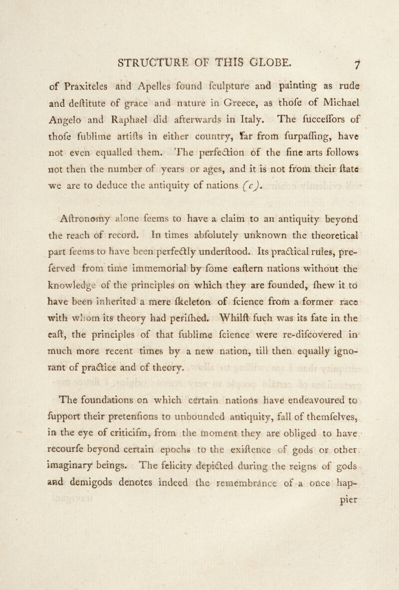 1 of Praxiteles and Apelles found fculpture and painting as rude and deftitute of grace and nature in Greece, as thofe of Michael Angelo and Raphael did afterwards in Italy. The fuccelTors of thofe fublime artifts in either country, far from furpafling, have not even equalled them. 'Fhe perfection of the fine arts follows not then the number of years or ages, and it is not from their ftatc we are to deduce the antiquity of nations (c), Aftronomy alone feems to have a claim to an antiquity beyond' the reach of record. In times abfolutely unknown the theoretical part feems to have been perfe£tly underftood. Its pradtical rules, pre- ferved from time immemorial by fome eaflern nations without the knowledge of the principles on which they are founded, fhew it to have been inherited a mere fkeleton of fcience from a former race with whom its theory had pcrifhed. Whilft fuch was its fate in the eaft, the principles of that fublime fcience were re-difeovered in much more recent times by a new nation, till then equally igno- rant of pradtice and of theory. The foundations on which certain nations have endeavoured to fupport their pretenfions to unbounded antiquity, fall of themfelves, in the eye of criticlfm, from the moment they are obliged to have ,' recourfe beyond certain epochs to the exiflence of gods or other, imaginary beings. The felicity depifted during the reigns of gods > and demigods denotes indeed the remembrance of a once'hap- pier