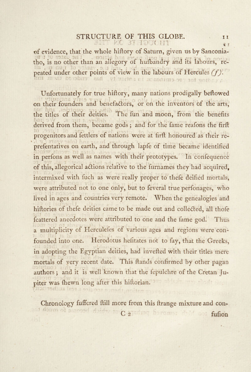 [.'C in ,, of evidence, that the whole hiftory of Saturn, given us by Sanconia- tho, is no Other than an allegory of hufbandry and its labours^ re- peated under other points of view In tKe labours of Hercules f/Jl '' ‘ n ^ 1 . > • .1 , ♦ . - , . ^ , . . , , _ (-t -i / - i ' • > ! . ^ 1 , »>. j ‘ n } ' 11 , i: Unfortunately for true hiftory, many nations prodigally beftowed on their founders and benefaftors,'or'on the inventors of the arts, the titles of their deities. The fun and moon, from the benefits derived from them, became gods; and for the fame reafons the firft progenitors and fettlers of nations were at firft honoured as their re- prefentatives on earth, and through lapfe of time became identified in perfons as well as names with their prototypes. In confequence - i ' • , , ' , ■ , • . i » ■ . of this, allegorical actions relative to the furnames they had acquired, intermixed with fuch as were really proper to thefe deified mortals, ■ ■  * ■' were attributed not to one only, but to feveral true perfonages, who : i I lived in ages and countries very remote. When the genealogies and hiftories of thefe deities came to be made out and colleftecl, all thofe fcattered anecdotes were attributed to one and the fame god. Thus a multiplicity of Herculefes of various ages and regions were con- founded into one. Herodotus hefitates not to fay, that the Greeks, in adopting the Egyptian deities, had invefted with their titles mere . ' i ' ... ... mortals of very recent date. This ftands confirmed by other pagan authors; and it is well known that the fepulchre of the Cretan Ju- piter was fhewn long after this hiftorian. Chronology fuffered ftill more from this ftrange mixture and con- C 2 fufion