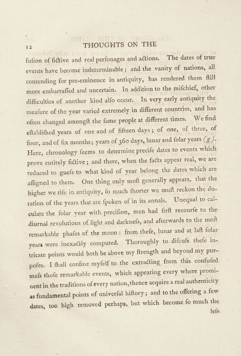 fulion of fiaive and real perfonages and adions. The dates of true events have become indeterminable ; and the vanity of nations, all contending for pre-eminence in antiquity, has rendered them ftill more embarraffed and uncertain. In addition to the mifchief, other difficulties of another kind alfo occur. In very early antiquity the meafure of the year varied extremely in different countries, and has often changed amongft the fame people at different times. We find eftabliffied yeai's of one and of fifteen days j of one, of three, of four, and of fix months; years of 360 days, lunar and folar years (g^). Here, chronology feems to determine precife dates to events which prove entirely fidive ; and there, when the fads appear real, we arc reduced to guefs to what kind of year belong the dates which are affigned to them. One thing only moll generally appears, that the higher we rife in antiquity, fo much fhorter we muff reckon the du- ration of the years that are fpoken of in its annals. Unequal to cal- culate the folar year with precifion, men had firft recourfe to the diurnal revolutions of light and darknefs, and afterwards to the moll remarkable phafes of the moon : from thefe, lunar and at laff folar years were inexadly computed. Thoroughly to difcufs. thefe in- tricate points would both be above my ftrength and beyond my pur- pofes. I lhall confine myfelf to the extrading from this eonfufed mafs thofe remarkable events, which appearing every where promi- nent in the traditions of every nation, thence acquire a real authenticity as fundamental points of univerfal hiftory; and to the offering a few dates, too high removed perhaps, but which become fo much the