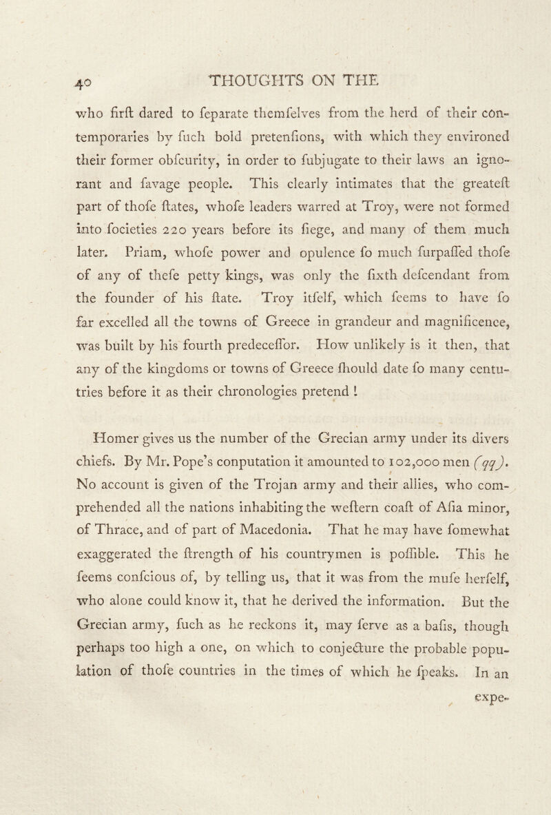 v/lio firft dared to feparate themfelves from the herd of their con« temporaries by fiich bold pretenfions, with which they environed their former obfcurity, in order to fubjugate to their laws an igno- rant and favage people. This clearly intimates that the greateft part of thofe ftates, whofe leaders v/arred at Troy, were not formed into focieties 220 years before its fiege, and many of them much later. Priam, whofe powder and opulence fo much furpaffed thofe of any of thefe petty kings, was only the fixth defcendant from the founder of his ftate. Troy itfelf, which fee ms to have fo far excelled all the towns of Greece in grandeur and magnificence, was built by his fourth predeceflbr. How unlikely is it then, that any of the kingdoms or towns of Greece fliould date fo many centu- tries before It as their chronologies pretend 1 Homer gives us the number of the Grecian army under its divers chiefs. By Mr. Pope’s conputation It amounted to 102,000 men (qq). No account Is given of the Trojan army and their allies, who com-^ prehended all the nations inhabiting the weftern coaft of Afia minor, of Thrace, and of part of Macedonia. That he may have fomewhat exaggerated the ftrength of his countrymen Is poffible. This he feems confcious of, by telling us, that It was from the mufe herfelf, who alone could know it, that he derived the information. But the Grecian army, fuch as he reckons it, may ferve as a bafis, though perhaps too high a one, on which to conjedure the probable popu- lation of thofe countries in the times of which he fpeaks. In an expe-