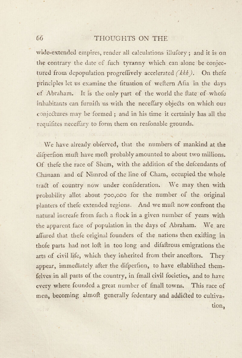 wide-extended empires, render all calculations illufory; and It is on the contrary the date of fuch tyranny which can alone be conjee^ tured from depopulation progreffively accelerated (kkk). On thefe principles let us examine the fituation of weftern Afia in the days of Abraham. It is the only part of the world the ftate of whofe inhabitants can furnifli us with the neceflary objeTs on wTIch our conjectures may be formed ; and in his time it certainly has all the requifites neceffary to form them on reafonable grounds.. We have already obferved, that the numbers of mankind at the diiperfion muft have moft probably amounted to about two millions* Of thefe the race of Shem, with the addition of the defeendants of Chanaan and of Nimrod of the line of Cham, occupied the whole tract of country now under confideration. We may then with probability allot about 700,000 for the number of the original planters of thefe extended regions. And we muft now confront the natural increafe from fuch a ftock in a given number of years with the apparent face of population in the days of Abraham. We are affured that thefe original founders of the nations then exifting in thofe parts had not loft in too long and difaftrous emigrations the arts of civil life, which they inherited from their anceftors. They appear, immediately after the difperfion, to have eftablifhed them- felves in all parts of the country, in fmall civil focieties, and to have every where founded a great number of fmall towns. This race of *> men, becoming almoft generally fedentary and addided to cultiva, tion,