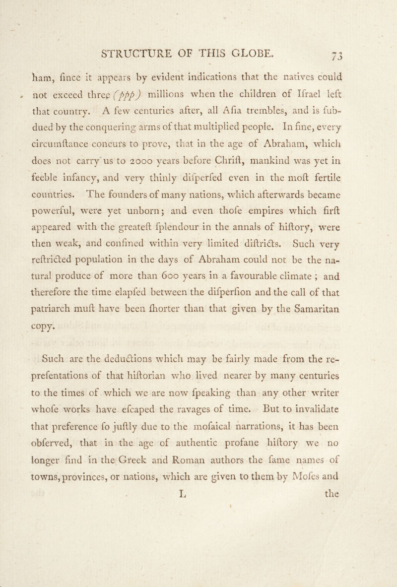 liam, fmce it appears by evident indications that the natives could hot exceed threp (ppp) millions when the children of Ifrael left that country, A few centuries after, all Afia trembles, and is fub- dued by the conquering arms of that multiplied people. In fine, every circumftance concurs to prove, that in the age of Abraham, which does not carry'us to 2000 years before Chrifl, mankind was yet in feeble infancy, and very thinly difperfed even in the moft fertile countries. The founders of many nations, which afterwards became powerful, were yet unborn; and even thofe empires which firft appeared with the greateft fplendour in the annals of hlftory, 'were then weak, and confined within very limited dlftridts. Such very refiridled population in the days of Abraham could not be the na- tural produce of more than 600 years in a favourable climate ; and therefore the time elapfed between the difperfion and the call of that patriarch muft have been fhorter than that given by the Samaritan copy. I Such are the dedudlions whicli may be fairly made from the re- prefentations of that hlftorlan who lived nearer by many centuries to the times of which we are now fpeaking than any other'writer whofe works have efcaped the ravages of time. But to invalidate that preference fo juftly due to the mofaical narrations, it has been I obferved, that in the age of authentic profane hiftory we no longer find in the Greek and Roman authors the fame names of towns, provinces, or nations, which are given to them by Mofes and L the
