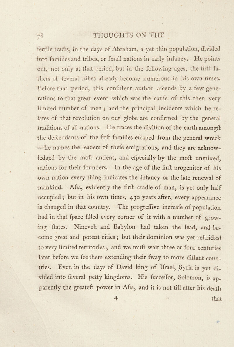 fertile trads, in the days of Abrahanij a yet thin population, divided into families and tribes, or fmall nations in early infancy. He points out, not only at that period, but in the following ages, the firft fa- thers of feveral tribes already become numerous in his own times. Before that period, this confiftent author afcends by a few gene- rations to that grea:t event which was the caiife of this then very limited number of men ; and the priBcipal incidents which he re- lates of that revolution on our globe are confirmed by the general traditions of all nations. He traces the divifion of the earth amongft the defcendants of the firft families efcaped from the general wreck —he names the leaders of thefe emigrations, and they are acknow- ledged by the moft antient, and efpecially by the moft unmixed, nations for their founders. In the age of the firft progenitor of his / own nation every thing indicates the infancy or the late renewal of mankind. Afia, evidently the firft craille of man, is yet only half occupied ; but in his own times, 430 years after, every appearance is changed in that country. The progreffive increafe of population had in that fpace filled every corner of it with a number of grow- ing ftates. hJineveh and Babylon had taken the lead, and oe— come great and potent cities ; but their dominion was yet reftridled to very limited territories ; and we muft wait three or four centuries later before we fee them extending their fway to more diftant coun- tries. Even in the days of David king of Ifrael, Syria is yet di- vided into feveral petty kingdoms. His fucceffor, Solomon, Is ap- parently the greateft power in Afia, and it is not till after his death