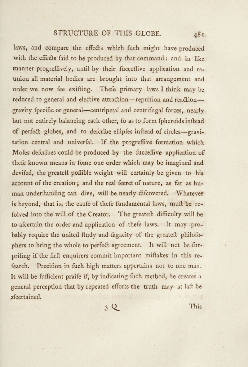 i laws, and compare the effedls which fuch might have produced with the elFeds fald to be produced by that command : and in like manner progreffively, until by their fucceflive application and re- union all material bodies are brought into that arrangement and order we now fee exifting. Thefe primary laws I think may be reduced to general and eledive attradion—repulfion and readlon— gravity fpecific or general—centripetal and centrifugal forces, nearly but not entirely balancing each other, fo as to form fpheroids inftead ' of perfed globes, and to defcribe ellipfes inftead of circles—gravi- tation central and univerfal. If the progreffive formation which Mofes defcribes could be produced by the fucceflive application of thefe known means in fome one order which may be imagined and dcvlfed, the greateft poffible weight will certainly be given to his account of the creation ; and the real fecret of nature, as far as hu- man underftandlng can dive, will be nearly difcovered. Whatever is beyond, that is3 the caufe of thefe fundamental laws, muft be re- folved into the will of the Creator. The greateft difficulty will be to afeertain the order and application of thefe laws. It may pro- bably require the united ftudy and fagacity of the greateft philofo- phers to bring the whole to perfed agreement. It will not be fur- prifing if the firft enquirers commit important miftakes in this re- fearch. Precifion in fuch high matters appertains not to one man. It will be fufficlent praife if, by indicating fuch method, he creates a general perception that by repeated efforts the truth may at laft be afeertained, 3 0. This