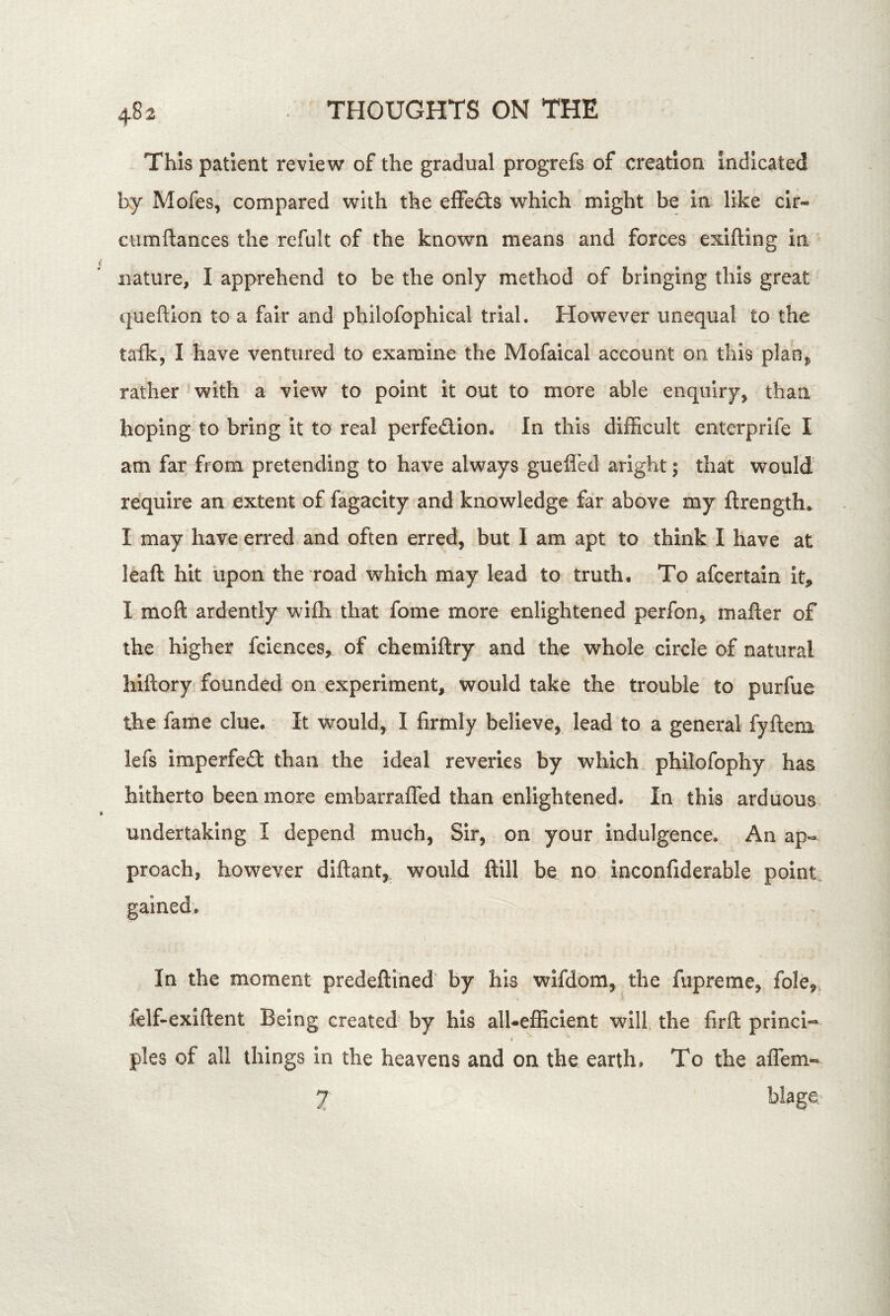 This patient review of the gradual progrefs of creation Indicated by Mofes, compared with the efFe(3;s which might be in like clr- ciimftances the refiilt of the known means and forces exifting in nature, I apprehend to be the only method of bringing this great queftion to a fair and philofophical trial. However unequal to the talk, I have ventured to examine the Mofaical account on this plan^ rather with a view to point it out to more able enquiry, than hoping to bring it to real perfe£lion. In this difficult enterprife I am far from pretending to have always guefi'ed aright; that would require an extent of fagacity and knowledge far above my ftrength. I may have erred and often erred, but I am apt to think I have at leaft hit upon the road which may lead to truth. To afcertain it,, I moft ardently wifli that fome more enlightened perfon, mafter of the higher fciences, of chemifiry and the whole circle of natural hiftory founded on experiment, would take the trouble to purfue the fame clue. It would, I firmly believe, lead to a general fyfteni lefs Imperfedl than the Ideal reveries by which philofophy has hitherto been more embarrafled than enlightened. In this arduous undertaking I depend much, Sir, on your indulgence. An ap- proach, however diflant, would ftill be no inconfiderable point, gained. In the moment predeftihed by his wlfdom, the fiipreme, folej^, felf-exiftent Being created' by his alUefficient will the firfl princi-* pies of all things in the heavens and on the earth. To the affem- 7 blage