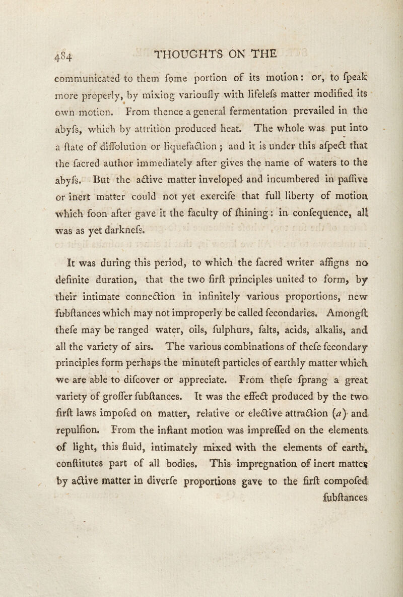 communicated to them Tome portion of its motion; or, to fpeak more properly, by mixing varioufly with lifelefs matter modified its own motion. From thence a general fermentation prevailed in the abyfs, which by attrition produced heat. The whole was put into a ftate of diffoliuion or liquefaction ; and it is under this afpe£t that the facred author immediately after gives the narrie of waters to the abyfs. But the adive matter inveloped and incumbered in paflive or inert matter could not yet exercife that fulf liberty of motion, which foon after gave it the faculty of ihining; in confequence, all was as yet darknefs. It was during this period, to which the facred writer affigns no definite duration, that the two firft principles united to form, by their intimate connedlion in infinitely various proportions, new fubftances which may not improperly be called fecondaries. Amongfl thefe may be ranged water, oils, fulphurs, falts, acids, alkalis, and all the variety of airs. The various combinations of thefe fecondary principles form perhaps the minuteft particles of earthly matter which we are able to difcover or appreciate. From thefe fprang a great variety of groffer fubftances. Tt was the effedt produced by the twa firft laws impofed on matter, relative or elective attraftion {a) and repulfion. From the inftant motion was imprefled on the elements of light, this fluid, intimately mixed with the elements of earth, conftitutes part of all bodies. This impregnation of inert mattei? by active matter in diverfe proportions gave to the firft compofed fubftances