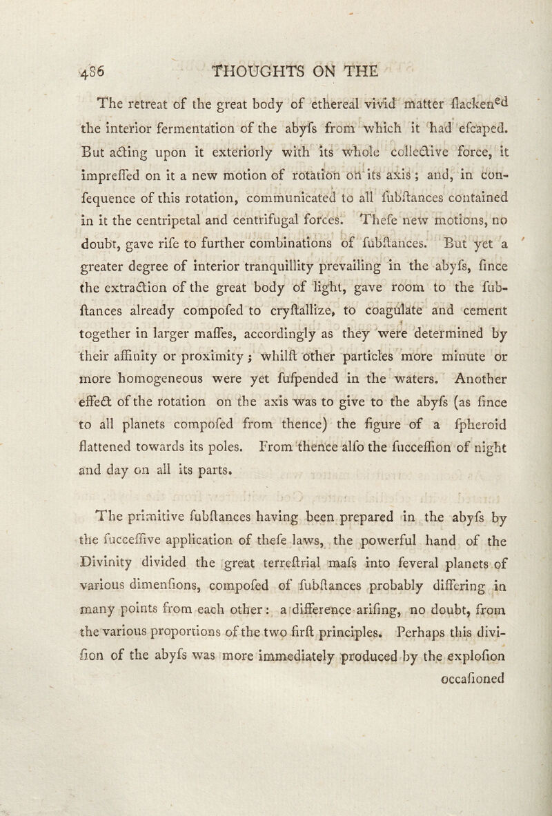 The retreat of the great body of ethereal vivid matter flacken^d e the interior fermentation of the abyfs from which it ^had efcaped. But ading upon it exteriorly with its whole colledive force, it i k impreffed on it a new motion of rotation onits axis ; and, in con- fequence of this rotation, communicated to all fubftauces contained in it the centripetal and centrifugal forces. Thefe new motions, no doubt, gave rife to further combinations of fubftauces. ’ But yet a greater degree of interior tranquillity prevailing in the abyfs, fince the extradion of the great body of light, gave room to the fub- ftances already compofed to cryftallize, to coagulate and cement i' together in larger maffes, accordingly as they were determined by their affinity or proximity ; whilft 'other particles more minute or more homogeneous were yet fufpended in the waters. Another effed of the rotation on the axis was to give to the abyfs (as fince to all planets compofed from thence) the figure of a fpheroid flattened towards its poles. Fromthehce alfo the fucceffion of night and day on all its parts. The primitive fubftances having been prepared in the abyfs by the iucceffive application of thefe laws, the powerful hand of the Divinity divided the great terreftrial mafs into feveral planets of various dimenfions, compofed of fubftances probably differing in many points from each other: a difference arifing, no doubt, from the various proportions of the two firft principles. Perhaps this divi- fion of the abyfs was more immediately produced d3y the explofion occafioned