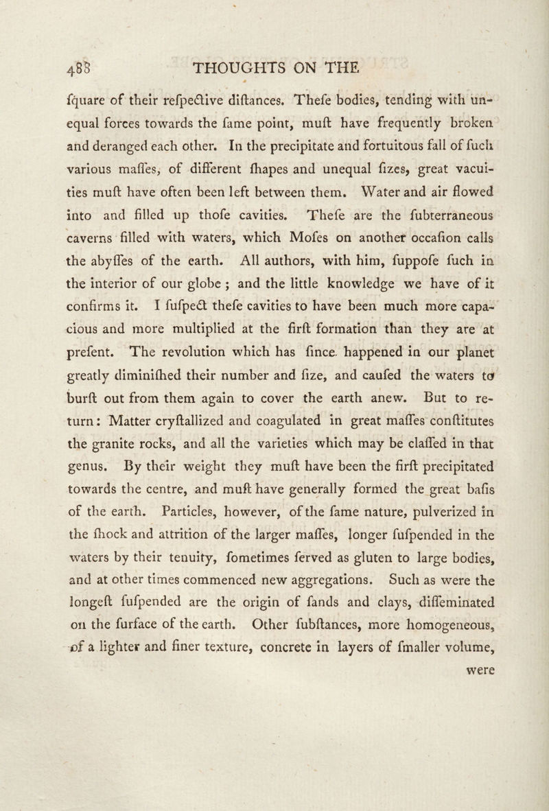 fquare of their refpefllve diftances. Thefe bodies, tending with equal forces towards the fame point, muft have frequently broken and deranged each other. In the precipitate and fortuitous fall of fucli various mafles, of different fhapes and unequal fizcs, great vacui- ties muft have often been left between them. Water and air flowed into and filled up thofe cavities. Thefe are the fubterraneous caverns filled with waters, which Mofes on another occafion calls the abyfles of the earth. All authors, with him, fuppofe fuch in the interior of our globe ; and the little knowledge we have of it confirms it. I fufpedt thefe cavities to have been much more capa- cious and more multiplied at the firft formation than they are at prefent. The revolution which has fince. happened in our planet greatly diminifhed their number and fize, and caufed the waters ta % burft out from them again to cover the earth anew. But to re- turn : Matter cryftallized and coagulated in great mafles conftitutes the granite rocks, and all the varieties which may be claffed in that genus. By their weight they muft have been the firft precipitated towards the centre, and muft have generally formed the great bafis of the earth. Particles, however, of the fame nature, pulverized in the fhock and attrition of the larger mafles, longer fufpended in the waters by their tenuity, fometimes ferved as gluten to large bodies, and at other times commenced new aggregations. Such as were the longeft fufpended are the origin of fands and clays, diflemlnated on the furface of the earth. Other fubftances, more homogeneous, of a lighter and finer texture, concrete in layers of fmaller volume. were