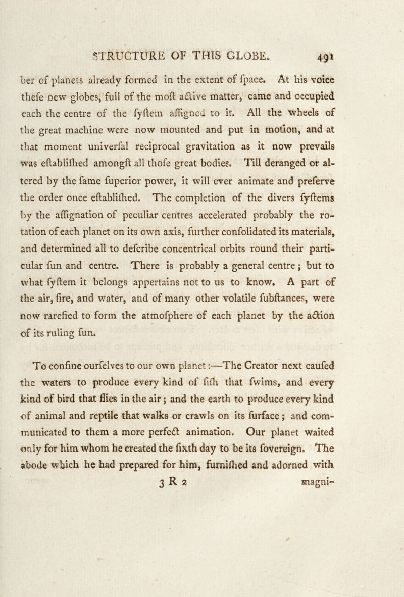 ber of planets already formed la the extent of fpace. At Ills voice thefe new globes, full of the moft adlive matter, came and occupied each the centre of the fyftem affigneci to it. All the vvheels of the great machine were now mounted and put in motion, and at that moment univerfal reciprocal gravitation as it now prevails was eftablifhed amongft all thofe great bodies. Till deranged or al- tered by the fame fuperior power, it will ever animate and preferve the order once eftablifhed. The completion of the divers fyftems by the aflignation of peculiar centres accelerated probably the ro- tation of each planet on its own axis, further confolidated its materials, and determined all to defcribe concentrical orbits round their parti- cular fun and centre. There is probably a general centre ; but to what fyftem it belongs appertains not to us to know. A part of the air, fire, and water, and of many other volatile fubftances, were now rarefied to form the atmofphere of each planet by the adtion of its ruling fun. To confine ourfelves to our own planet:—The Creator next caufed the waters to produce every kind of fifti that fwims, and every kind of bird that flies in the air; and the earth to produce every kind of animal and reptile that walks or crawls on its furface; and com- municated to them a more perfedl: animation. Our planet waited only for him whom he created the fixth day to be its fovereign. The abode which he had prepared for him, furnifhcd and adorned with 3 R 2 magni«