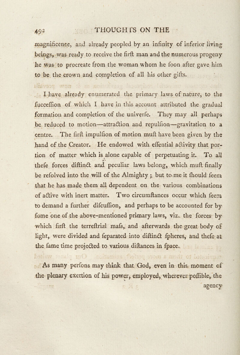 HiagnificencCj and already peopled by an Infinity of inferior living beings, was ready to receive the firft man and the numerous progeny he was to procreate from the woman whom he foon after gave him to be the crown and completion of all his other gifts. I have already enumerated the primary laws of nature, to the fucceflion of which I have In this account attributed the gradual formation and completion of the univerfe. They may ail perhaps be reduced to motion—attraftion and repulfion—gravitation to a centre. The firft impulfion of motion muft have been given by the hand of the Creator. He endowed with effentlal adllvity that por- tion of matter which is alone capable of perpetuating It. To all thefe forces diftin£t and. peculiar laws belong, which muft finally be refolved into the will of the Almighty but to^me it fhould feem ' that he has made them all dependent on the various combinations of adive with inert matter.. Two circumftances occur which feem to demand a further difcuflion^ and perhaps to be accounted for by fome one of the above-mentioned primary laws, viz,, the forces' by which firft the terreftrial mafs,. and afterw^ards the great body of light,, were divided and feparated into diftind fpheres, and thefe at the fame time projeded, to various diftancea in fpace,. As many perfons may think that God, even in this, moment of the plenary exertion of his power,, employed, wherever poffible/the agency 1