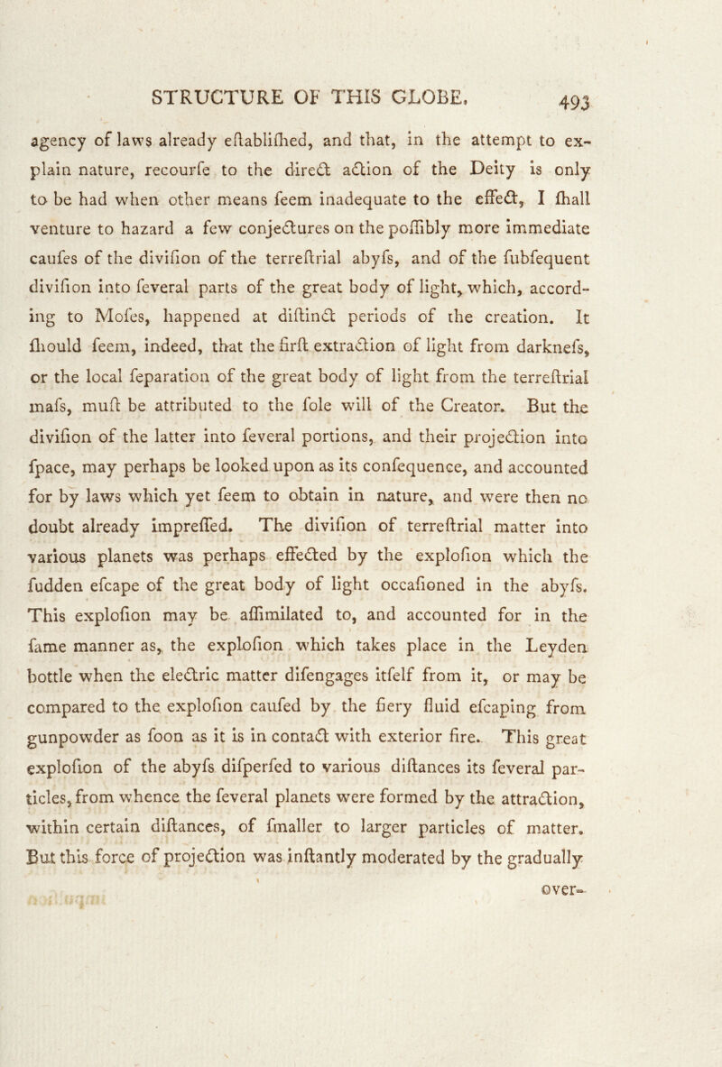 agency of laws already eRabliflied, and that, in the attempt to ex- plain nature, recourfe to the diredt adtion of the Deity is only to be had wdien other means feem inadequate to the effedl, I fhall venture to hazard a few conjedlures on the poffibly more immediate caufes of the divifion of the terreftrial abyfs, and of the fubfequent divifion into feveral parts of the great body of light, which, accord- ing to Mofes, happened at diftindl periods of the creation. It lliould feem, indeed, that the firft extradlion of light from darknefs, or the local reparation of the great body of light from the terreftrial inafs, muft be attributed to the foie will of the Creator.. But the divifion of the latter into feveral portions,, and their projedlion Into fpace, may perhaps be looked upon as its confequence, and accounted for by laws which yet feem to obtain in nature, and were then no. doubt already Impreffed. The divifion of terreftrial matter into various planets was perhaps effedled by the explofion which the fudden efcape of the great body of light occafioned in the abyfs. This explofion may be affimilated to, and accounted for in the I fame manner as, the explofion which takes place in the Leyden 4 bottle when the ele£lric matter difengages itfelf from it, or may be compared to the explofion caiifed by the fiery fluid efcaping from gunpowder as foon as it is in contact with exterior fire. This great explofion of the abyfs difperfed to various dlftances its feveral par- ticles, from whence the feveral planets were formed by the attradion, within certain diftanccs, of fmaller to larger particles of matter. But this force of projection was inftantly moderated by the gradually I over*