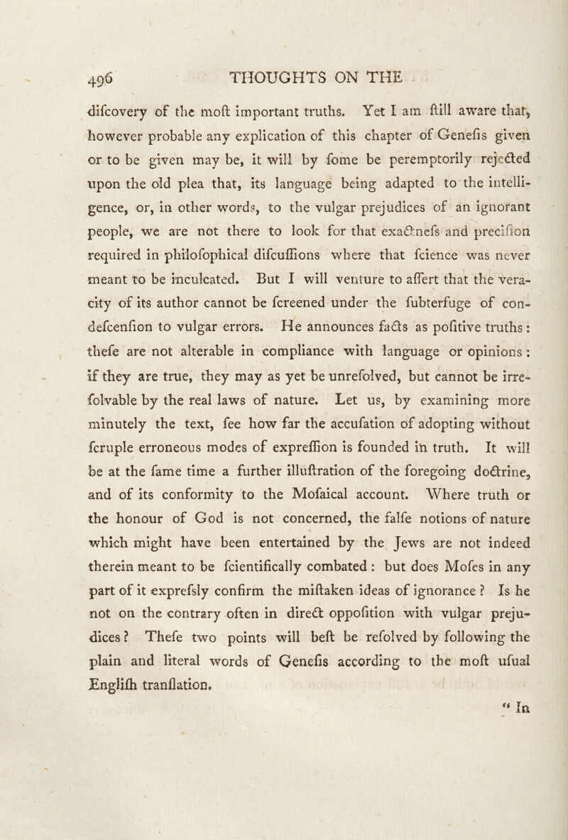 difcoveiy of the moft Important truths. Yet I am ftill aware that^ however probable any explication of this chapter of Genefis given or to be given may be, it will by fome be peremptorily rejefted upon the old plea that, its language being adapted to the intelli- gence, or, in other words, to the vulgar prejudices of an Ignorant people, we are not there to look for that exafincfs and precifion required in philofophical difcuffions where that fcience was never meant to be inculcated. But I will venture to aflert that the vera- city of its author cannot be fcreened under the fubterfuge of con- defcenfion to vulgar errors. He announces fads as pofitlve truths: thefe are not alterable in compliance with language or opinions: if they are true, they may as yet be unrefolved, but cannot be irre- folvable by the real laws of nature. Let us, by examining more minutely the text, fee how far the accufation of adopting without fcruple erroneous modes of expreflion Is founded in truth. It will be at the fame time a further illuftratlon of the foregoing dodrlne^ and of its conformity to the Mofaical account. Where truth or the honour of God is not concerned, the falfe notions of nature which might have been entertained by the Jews are not indeed therein meant to be fcientifically combated : but does Mofes in any part of it exprefsly confirm the miftaken ideas of ignorance ? Is he not on the contrary often in dired oppofitlon with vulgar preju- dices ? Thefe two points will beft be refolved by following the plain and literal words of Genefis according to the moft ufual Englifli tranflation. ** In (