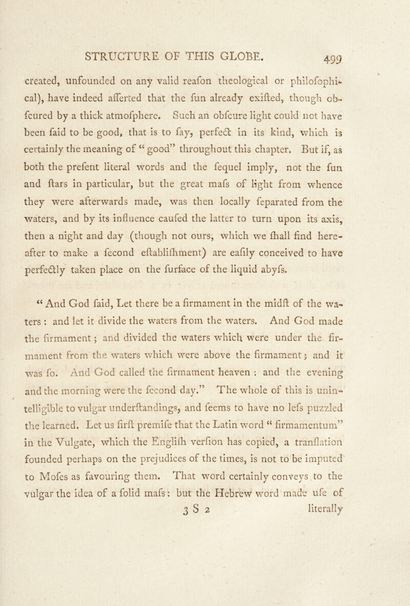 created, unfounded on any valid reafon theological or phllofophi-^ cal), have indeed afferted that the fun already exifted, though ob« fcured by a thick atmofphere. Such an obfcure light could not have been faid to be good, that is to fay, perfedl in its kind, which is certainly the meaning of “ good” throughout this chapter. But if, as both the prefent literal words and the fequel imply, not the fun and ftars in particular, but the great mafs of light from whence they were afterwards made, was then locally feparated from the waters, and by its influence caufed the latter to turn upon its axis, then a night and day (though not ours, which we fhall find here- after to make a fecond eftablifhment) are eafily conceived to have ' perfectly taken place on the furface of the liquid abyfs. And God faid. Let there be a firmament In the midfl: of the wa-* ters : and let it divide the waters from the waters. And God made the firmament; and divided the waters which were under the fir- mament from the waters which were above the firmament; and it was fo. And God called the firmament heaven : and the evening and the morning were the fccond day.” The whole of this is unin- telligible to vulgar underftandings, and feenis to have no lefs puzzled the learned. Let us firfl: premife that the Latin word “ firmamentum” in the Vulgate, which the Englifh verfion has copied, a tranflation founded perhaps on the prejudices of the times, is not to be imputed to Mofes as favouring them. That word certainly conveys to the vulgar the idea of a folid mafs: but the Hebrew word made ufe of 3 S 2 literally