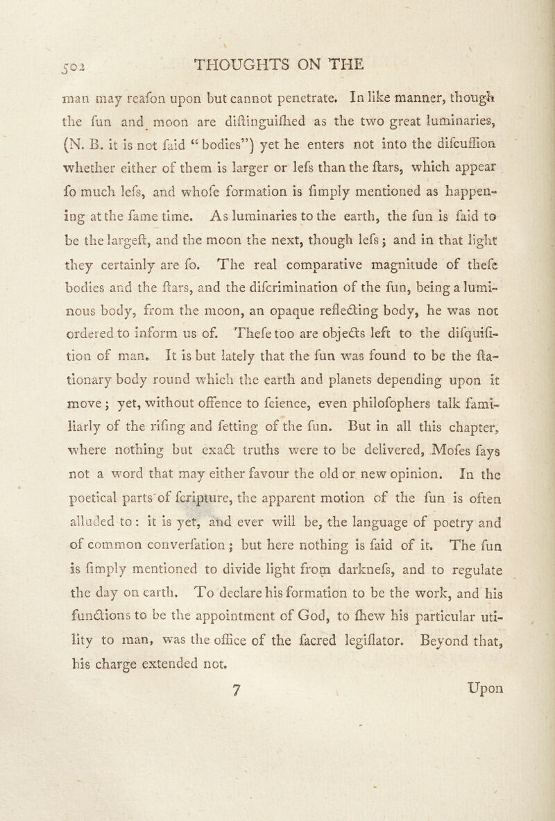 man may' reafon upon but cannot penetrate. In like manner, thougbi the fun and moon are diftinguiflied as the two great luminaries, (No B. it is not faid bodies”) yet he enters not into the difcuffion whether either of them is larger or lefs than the flars, which appear fo much lefs, and whofe formation is fimply mentioned as happen* ing at the fame time. As luminaries to the earth, the funas faid to be the largeft, and the moon the next, though lefs 5 and in that light they certainly are fo. The real comparative magnitude of thefe bodies and the ftars, and the difcrimination of the fun, being a lumi- nous body, from the moon, an opaque refledling body, he was not ordered to inform us of. Thefe too are objects left to the difquifi* tion of maOo It is but lately that the fun was found to be the ha* tionary body round which the earth and planets depending upon it move ; yet, without offence to fcience, even philofophers talk fami- liarly of the rifing and felting of the fun. But in all this chapter, where nothing but exa£t truths were to be delivered, .Mofes fays not a word that may either favour the old or new opinion. In the poetical parts'cf fcripture, the apparent motion of the fun is often alluded to: it is yet, and ever will be, the language of poetry and of common converfation; but here nothing is faid of it. The fun is fimply mentioned to divide light from darknefs, and to regulate the day on earth. To declare his formation to be the work, and his fundions to be the appointment of God, to fhew his particular uti- lity to man, was the office of the facred legiflator. Beyond that, his charge extended not. 7 Upon