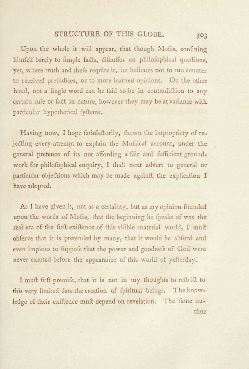Upon the whole it will appear, that though Mofes, confining himfelf barely to fimple fails, difcufles no philofophical qiieftions, yet, where truth and thefe require it, he hefitates not to run counter to received prejudices, or to more learned opinions. On the other hand, not a fingle word can be faid to be in contradiction to any certain rule or fail in nature, however they may be at variance with particular hypothetical fyftems. Having now, I hope fatisfailorily, fhewn the impropriety of re- - jeiling every attempt to explain the Mofaical account, under the general pretence of its not affording a fair and fufficlent ground- work for philofophical enquiry, I lhall next advert to general or particular objeilions which may be made agalnft the explication I have adopted. As I have given It, not as a certainty, but as my opinion founded' upon the words of Mofes, that the beginning he fpeaks of was the real era of the firfl exiftence of this vlfible material world, I muft obferve that it Is pretended by many, that it would be abfurd and even impious to fuppofe that the power and goodnefs of God were never exerted before the appearance of this world of yeficrday. I muft firft premlfe, that it is not In my thoughts to reftrlCl to- this very limited date the creation of fpirltual beings. The know- ledge of their exiftence muft depend on revelation. The fame au- thor