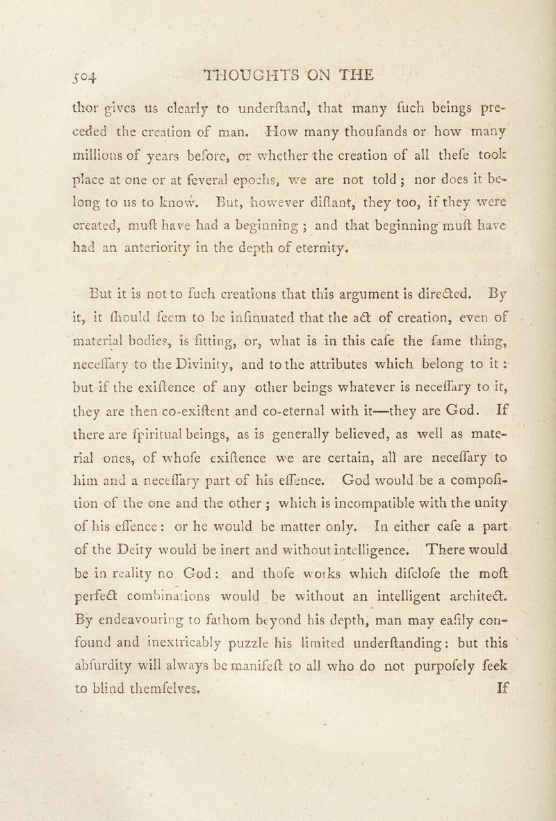5^4 thor gives us clearly to underftand, that many fuch beings fire- ceded the creation of man. -How many thoufands or how many millions of years before, or whether the creation of all thefe took place at one or at feveral epochs, are not told ; nor does it be- long to us to know. But, however difiant, they too, if they were created, mufi; have had a beginning ; and that beginning'muft have had an anteriority in the depth of eternity. But it is not to fuch creations that this argument is direfted. By It, it (honk! feem to be infmuated that the adt of creation, even of material bodies, is fitting, or, what is in this cafe the fame thing, neceffary to the Divinity, and to the attributes which belong to it : but if the exigence of any other beings whatever is neceffary to it, they are then co-exlftent and co-eternal with it-—they are God. If there are fpiritual beings, as is generally believed, as well as mate* rial ones, of whofe exiitence we are certain, all are neceffary to him and a neceffary part of his eilence. God would be a compofi- tion of the one and the other ; which is Incompatible with the unity of his effence : or he would be matter only. In either cafe a part of the Deity w’'ould be inert and without intelligence. There would be in reality no God: and thofe woiks which difclofe the moft perfedt combinations would be without an intelligent architedl. By endeavouring to fathom beyond bis depth, man may eafily con- found and inextricably puzzle his limited underftanding: but this abfurdity will always be manifeft to all who do aot purpofely feek to blind themfelves* If