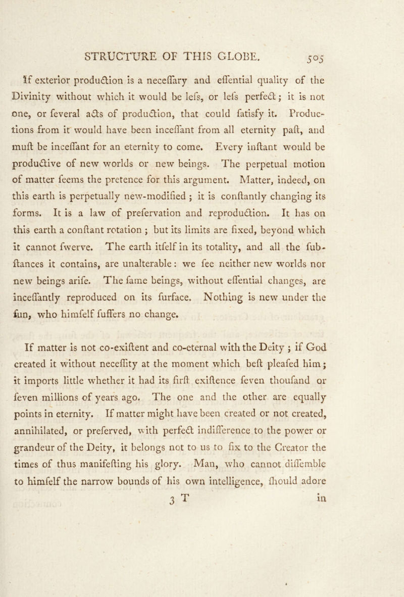 If exterior produdlon Is a neceffary and effentlal quality of the Divinity without which it would be lefs, or lefs perfe£t; it is not one, or feveral aits of produdlion, that could fatisfy it. Produc- tions from it would have been inceflant from all eternity paft, and mult be inceflant for an eternity to come. Every Inftant would be productive of new worlds or new beings. The perpetual motion of matter feems the pretence for this argument. Matter, Indeed, on this earth is perpetually new-modified ; it is conftantly changing its forms. It is a law of prefervation and reproduction. It has on this earth a conftant rotation ; but its limits arc fixed, beyond which it cannot fwerve. The earth itfelf in its totality, and all the fub- ftances it contains, are unalterable: we fee neither new worlds nor new beings arlfe. The fame beings, without elfential changes, are inceflantly reproduced on its furface. Nothing is new under the fun, who himfelf fuffers no change. If matter is not co-exiflent and co-eternal with the Deity ; if God created it without necelTity at the moment which bell pleafed him; it imports little whether it had its firfl: exiftence feven thoufand or feven millions of years ago. The one and the other are equally points in eternity. If matter might have been created or not created, annihilated, or preferved, with perfeCl indifference to the power or grandeur of the Deity, it belongs not to us to fix to the Creator the times of thus manifefting his glory. Man, who cannot dlflemble to himfelf the narrow bounds of his own intelligence, flrould adore 3 T ia