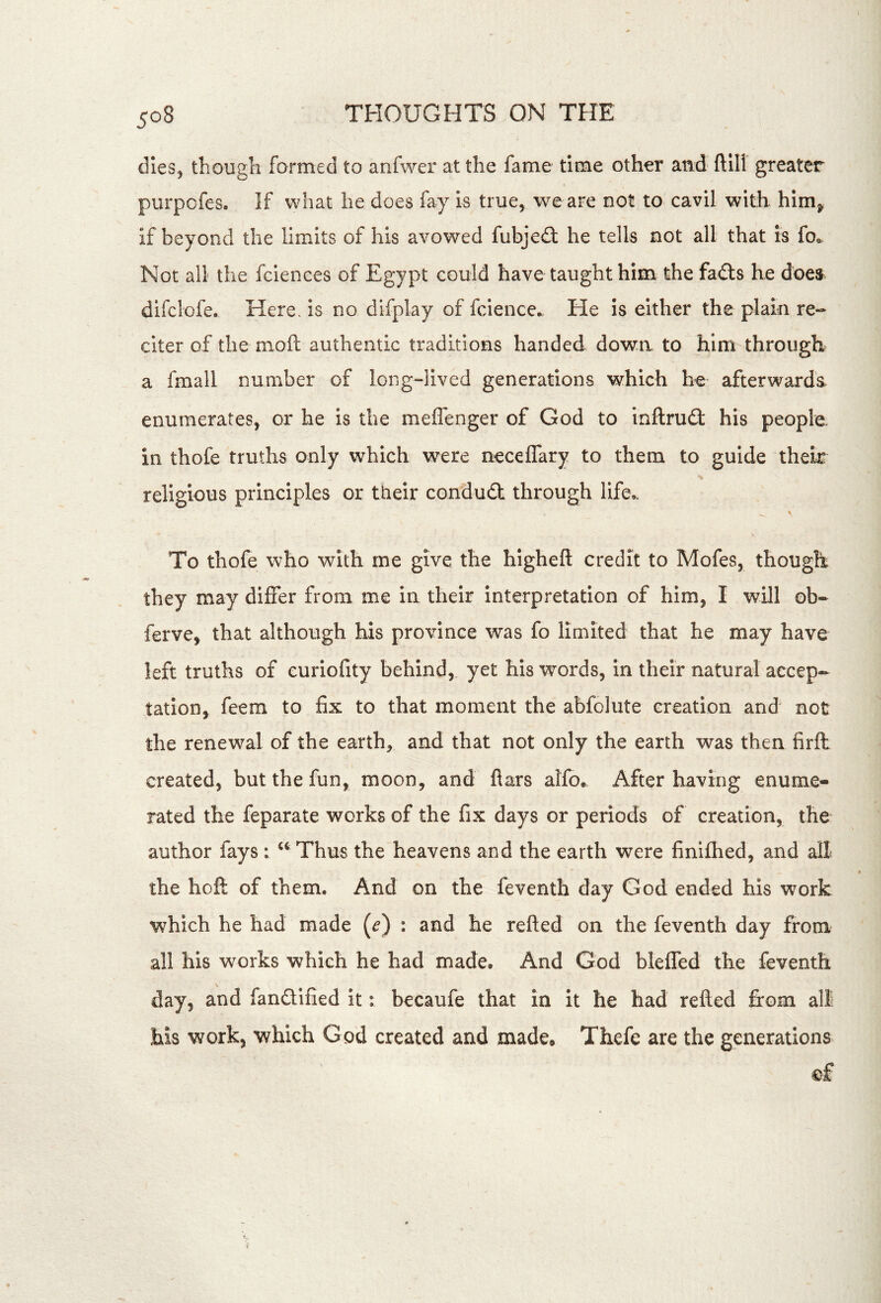 dies, though formed to anfwer at the fame time other and ftili greater purpofes. If what he does fay is true, we are not to cavil with him^ if beyond the limits of his avowed fubjedl he tells not all that is fo« Not all the fciences of Egypt could have taught him. the fadts he does^ difclofe. Here, is no difplay of fcience., He is either the plain re- citer of the moft authentic traditions handed down to him through a fmall number of long-lived generations which he afterwards enumerates, or he is the meffenger of God to inftruft his people in thofe truths only which were neceCTary to them to guide their religious principles or their condudt through life^ To thofe who with me give the higheft credit to Mofes, though they may differ from me in their interpretation of him, I will ob- ferve, that although his province was fo limited that he may have left truths of curiofity behind, yet his words, in their natural accep- tation, feem to fix to that moment the abfolute creation and not the renewal of the earth, and that not only the earth was then firft created, but the fun, moon, and flats ahb. After having enume- rated the feparate works of the fix days or periods of creation, the author fays : ‘‘ Thus the heavens and the earth were finlfhed, and all the hofl: of them. And on the feventh day God ended his work which he had made (^) : and he refted on the feventh day from all his works which he had made. And God bleffed the feventh day, and fandified it: becaufe that in it he had refted &om all his work, which God created and made, Thefe are the generations