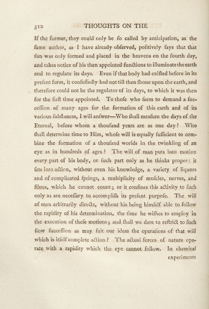 If the former, they could only be fo called by anticipation, as the fame author, as I have already obferved, pofitively fays that that fun was only formed and placed in the heavens on the fourth day, and takes notice of his then appointed fundions to illuminate the earth and to regulate its days. Even if that body had exifted before in Its prefent form, it confefl'edly had not till then fhone upon the earth, and therefore could not be the regulator of its days, to which it was then for the hrft time appointed. To thofe who feem to demand a fuc- ceffion of many ages for the formation of this earth and of its various fubllances, I will anfwer—Who fliall meafure the days of the Eternal, before whom a thoufand years are as one day ? Who fhall determine time to Him, whofe will is equally fufficient to com- bine the formation of a thoufand worlds in the twinkling of an eye as in hundreds of ages ? The will of man puts into motion every part of his body, or. fuch part only as he thinks proper: it fets into adlion, without even his knowledge, a variety of liquors and of complicated fprings, a multiplicity of mufcles, nerves, and fibres, which he cannot count; or it confines this adivity to fuch only as are neceflary to accomplilh its prefent purpofe. The will of man arbitrarily direds, without his being himfelf able to follow the rapidity of his determination, the time he wifhes to employ in the execution of thefe motions; and fhall we dare to reftridt to fuch flow fuccellion as may fuit our ideas the operations of that will which is itfelf complete aSIon ? The actual forces of nature ope- rate with a rapidity which the eye cannot follow. In chemical experiments