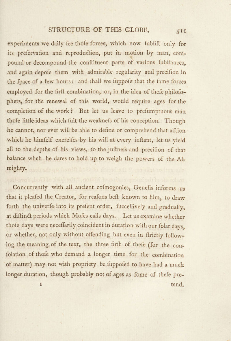 5” experiments we daily fee thofe forces, which now fubfift only for its prefervatiou and reprodudion, put in motion by man, com- pound or decompound the conflituent parts of various fubftances, and again depofe them with admirable regularity and precifion in the fpace of a few hours: and fliall we fuppofe that the fame forces employed for the firft combination, or, in the idea of thefe philofo- phers, for the renewal of this world, would require ages for the 'Completion of the work ? But let us leave to prefumptiious man thofe little ideas which fuit the weaknefs of his conception. Though he cannot, nor ever will be able to define or comprehend that aflion which he himfelf exercifes by his will at every inftant, let us yield all to the depths of his views, to the juflnefs and precifion of that balance whch he dares to hold up to weigh the powers of the Al- mighty. Concurrently with all ancient cofmogonies, Genefis informs us that it pleafed the Creator, for reafons bell known to him, to draw forth the univerfe into its prefent order, fucceffively and gradually, at diftind periods which Mofes calls days. Let us examine whether thofe days were neceffarily coincident in duration with our folar days, or whether, not only without offending but even in ftridly follow- ing the meaning of the text, the three firfi: of thefe (for the con- folation of thofe who demand a longer time for the combination of matter) may not with propriety be fuppofed to have had a much longer duration, though probably not of ages as fome of thefe pre-