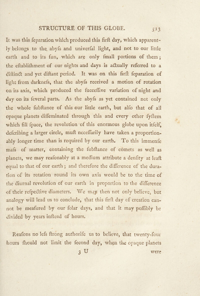 5; 5 It was this reparation which produced this firft day, which apparent- ly belongs to the. abyfs and univerfal light, and not to our little earth and to its fun, w^hich are only fmall portions of them; the eftablifhment of our nights and days is adually referred to a diftinil and yet diftant period. It was on this firfl: feparation of light from darknefs, that the abyfs received a motion of rotation on its axis, which produced the fucceffive variation of night and day on its feveral parts. As the abyfs as yet contained not only the whole fubftance of this our little earth, but alfo that of all opaque planets diffeminated through this and every other fyftem which fill fpace, the revolution of this enormous globe upon itfelf, defcribing a larger circle, mufl ncceffarily have taken a proportion- ably longer time than is required by our earth. To this immenfe mafs of matter, containing the fubftance of comets as well as planets, we may reafonably at a medium attribute a denfity at leaft: equal to that of our earth ; and therefore the difference of the dura- tion of its rotation round Its own axis w'ould be to the time of the diurnal revolution of our earth in proportion to the difference of their refpedlive diameters. We ma^ then not only believe, but analogy'will lead us to conclude, that this firft day of creation can- not be meafured by our folar days, and that it may poffibly be divided by years inftead of hours. Reafons no lefs ftrong authorife us to believe, that twenty-four hours fhould not limit the fecond day, wh^n the opaque planets