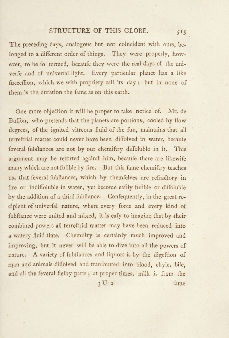 The preceding days, analogous but not coincident with ours, be- longed to a different order of things. They were properly, how- ever, to be fo termed, becaufe they were the real days of the uni- verfe and of univerfal light. Every particular planet has a like fucceffion, which we with propriety call Its day : but in none of them is the duration the fame as on this earth. One more objeclion it will be proper to take notice of. Mr. de Buffon, who pretends that the planets are portions, cooled by flow degrees, of the Ignited vitreous fluid of the fun, maintains that all terreflrlal matter could never have been diflblved in water, becaufe feveral fubflances are not by our chemiftry diffoluble in It. This argument may be retorted againft him, becaufe there are likewife many which are not fufible by fire. But this fame chemiftry teaches us, that feveral fubllances, which by themfelves are refradtory in fire or indiffoluble in water, yet become eafily fufible or diffoluble by the addition of a third fubftance. Confequently, in the great re- cipient of univerfal nature, where every force and every kind of fubftance were united and mixed, It is eafy to Imagine that by their combined powers all terreftrial matter may have been reduced Into a watery fluid ftate. Chemiftry Is certainly much improved and improving, but it never will be able to dive into all the powers of nature. A variety of fubftances and liquors is by the digeftion of n^an and animals diffolvcd and tranfmuted into blood, chyle, bile, and ah the feveral flefliy parts; at proper times, milk is from the 3 U 2 lame