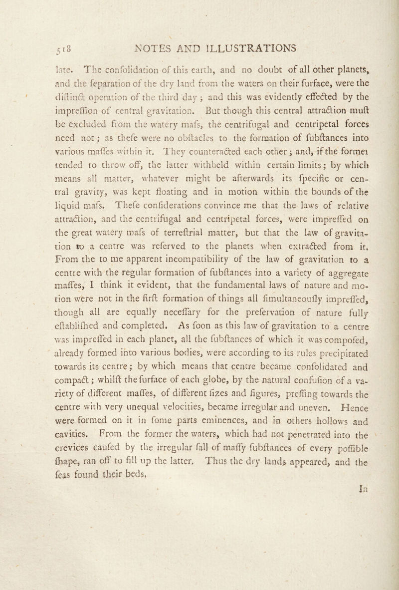 late. The confolidation of this earth, and no doubt of all other planets, and the feparation of the dry land from the waters on their furface, were the didiiiT operation of the third day j and this was evidently efFe(S:ed by the impreffion of central gravitation. But though this central attradion mud: be excluded from the watery mafs, the ceatrifiigal and centripetal forces need not; as thefe were no obftacles to the formation of fubftances into various maffes within it. They counteraded each other; and, if the formei tended to throw off, the latter withheld whthin certain limits; by which means all matter, whatever might be afterwards its fpecidc or cen» tral gravity, was kept floating and in motion within the bounds of the liquid mafs. Thefe conhderations convince me that the laws of relative attradion, and the centrifugal and centripetal forces, were impreffed on the great watery mafs of terreftrial matter, but that the law of gravita- tion to centre was referved to the planets when extraded from it. From the to me apparent incompatibility of the law of gravitation to a centre with the regular formation of fubftances into a variety of aggregate maffes, I think it evident, that the fundamental laws of nature and mo- tion were not in the firft formation of things all fimultaneouily imprefted, though all are equally neceffary for the prefervation of nature fully eftabliftied and completed. As foon as this law of gravitation to a centre was impreffed in each planer, all the fobftances of which it was compofed, already formed into various bodies, were according to its rules precipitated towards its centre; by which means that centre became confoiidated and compad ; whilft the furface of each globe, by the natural confufion of a va- riety of different maffes, of different fizes and figures, preffing towards the centre with very unequal velocities, became irregular and uneven. Hence were formed on it in fome parts eminences, and in others hollows and cavities. From the former the waters, which had not penetrated into the crevices caufed by the irregular fall of maffy fubftances of every poftible fhape, ran off to fill up the latter. Thus the dry land^ appeared, and the feas found their beds. In