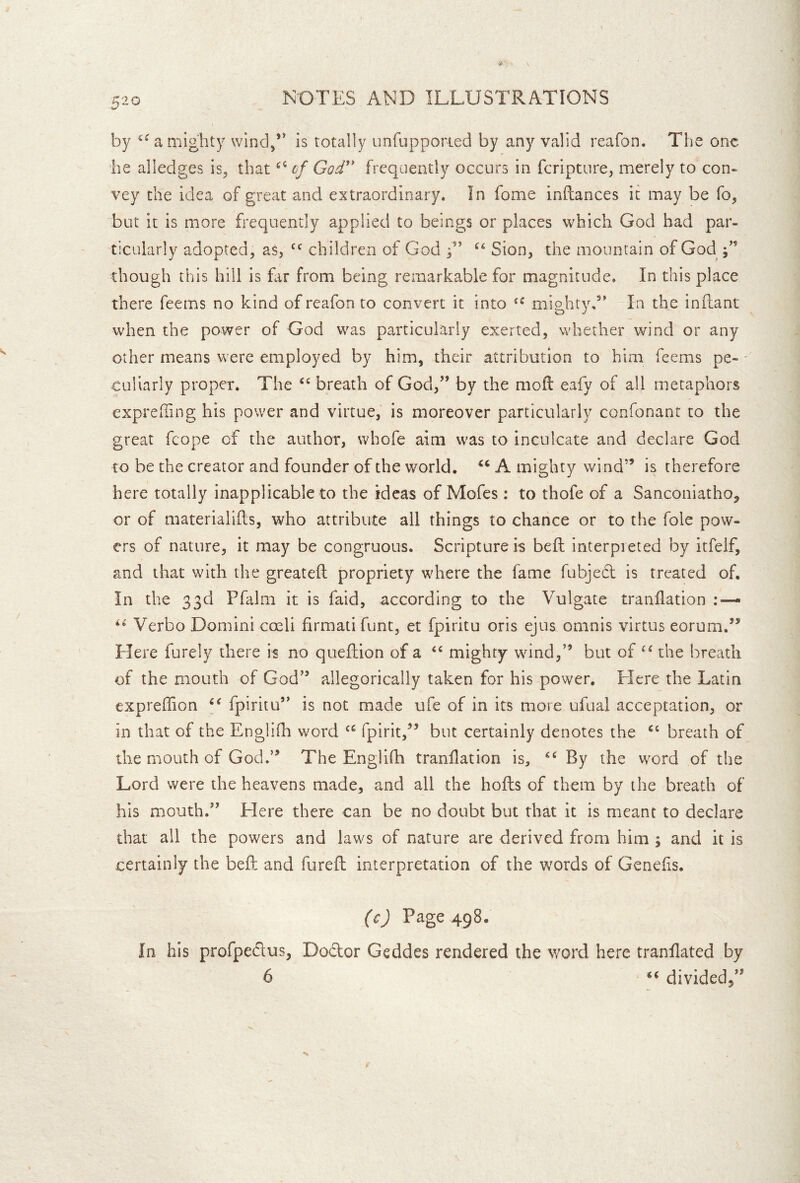 by a mighty wind,” is totally unfupporied by any valid reafon. The one he alledges is, that of God'* frequently occurs in fcripture, merely to con- vey the idea of great and extraordinary. In fome inftances it may be fo, but it is more frequently applied to beings or places which God had par- ticularly adopted, as, children of God G Sion, the mountain of God j’’ though this hill is far from being remarkable for magnitude. In this place there feems no kind of reafon to convert it into mighty,” In the infliant when the power of God was particularly exerted, whether wind or any other means were employed by him, their attribution to him feems pe- - Culiarly proper. The breath of God,” by the mofl eafy of all metaphors exprelling his power and virtue, is moreover particularly confonant to the great fcope of the author, whofe aim was to inculcate and declare God to be the creator and founder of the world. A mighty wind” is therefore here totally inapplicable to the ideas of Mofes : to thofe of a Sancoiiiatho, or of materialilds, who attribute all things to chance or to the foie pow- ers of nature, it may be congruous. Scripture is beft interpreted by itfelf, and that with the greateft propriety where the fame fubjedl is treated of. In the 33d Pfalm it is faid, according to the Vulgate tranilation : — Verbo Domini coeli firmatifunt, er fpiritu oris ejus omnis virtus eorum.’* Here furely there is no quefiion of a mighty wind,” but of the breath of the mouth of God” allegorically taken for his power. Here the Latin expreffion fpiritu” is not made ufe of in its more ufual acceptation, or in that of the Englifh word fpirit,’^ but certainly denotes the breath of the mouth of God.” The Englifh tranilation is, By the word of the Lord were the heavens made, and all the hofts of them by the breath of his mouth.” Elere there can be no doubt but that it is meant to declare that all the powers and laws of nature are derived from him ; and it is certainly the bell and furefl interpretation of the words of Genelis. (c) Page 498. In his profpeclus, Doftor Geddes rendered the word here tranllated by 6 «« divided^”