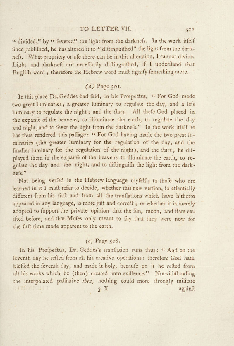 / 5^* divided/* by fevered** the light from the darknefs. In the work irfelf lincepublhlied, he has altered it to diftinguiQied'’ the light from the dark- nefs. What propriety or ufe there can be in this alteration, I cannot divine. Light and darknefs are necefl'arily diflinguiihed, if I underhand that Englifli word j therefore the Hebrew word mufl fignify fomething more. Page 501. In this place Dr, Geddes had faid^ In his Profpedlus, For God made two great luminaries; a greater luminary to regulate the day, and a lefs luminary to regulate the night; and the ftars. All thefe God placed in the expanfe of the heavens, to illuminate the earth, to regulate the day and night, and to fever the light from the darknefs.” In the work itfelf he has thus rendered this paffage: For God having made the two great lu- minaries (the greater luminary for the regulation of the day, and the fmaller luminary for the regulation of the night), and the ftars; he dif- played them in the expanie of the heavens to illuminate the earth, to re- gulate the day and the night, and to diftinguidi the light from the dark- nefs.” Not being verfed in the Hebrew language myfelf; to thofe who are learned in it I mud refer to decide, whether this new verfion, fo eflentially different from his firft and from all the tranflations which have hitherto appeared in any language, is more juft and correff ; or whether it is merely adopted to fupport the private opinion that the fun, moon, and ftars ex- ifted before, and that Mofes only meant to fay that they were now for the ftrft time made apparent to the earth. (e) Page 508. In his Profpetftus, Dr. Geddes^s tranilatlon runs thus: And on the feventh day he refted from all his creative operations: therefore God hath bleffed the feventh day, and made it holy, becaufe on it he refted from all his works which he (then) created into exiftence.** Notwithftanding the interpolated palliative then, nothing could more ftrongly militate 3 X againft