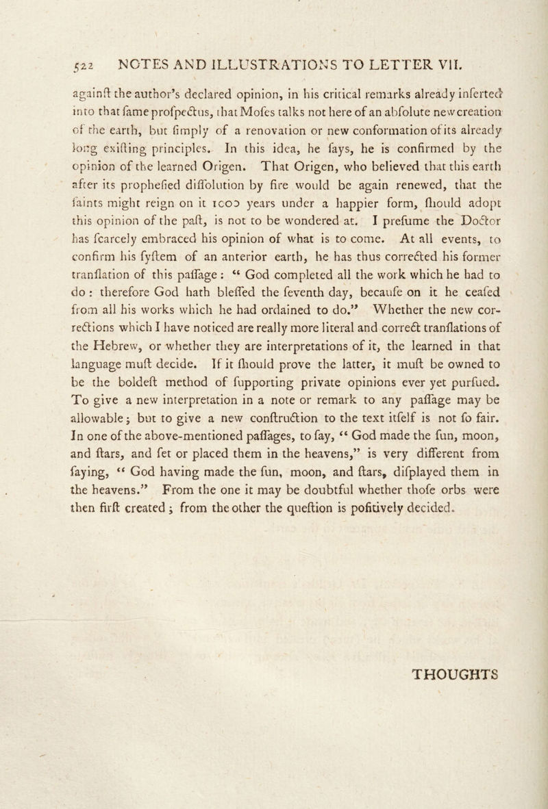 \ againR the author’s declared opinion, in his critical remarks already infertecl into that fame profpedlus, thatMofes talks not here of anabfolute newcreation of the earth, but (imply of a renovation or new conformation of its already long exiding principles. In this idea, he fays, he is confirmed by the opinion of the learned Origen. That Origen, who believed that this earth after its prophefied diflblution by fire would be again renewed, that the faints might reign on it icon years under a happier form, fliould adopt this opinion of the paft, is not to be wondered at. I prefume the Dodtor has fcarcely embraced his opinion of what is to come. At all events, to confirm his fyftem of an anterior earth, he has thus corredled his former tranflation of this palfage; “ God completed all the work which he had to do : therefore God hath bleffed the feventh day, becaufe on it he ceafed from all his works which he had ordained to do.’^ Whether the new cor- redfions which I have noticed are really more literal and corredt tranflations of the Hebrew, or whether they are interpretations of it, the learned in that language mufl: decide. If it fliould prove the latter, it muft be owned to be the boldeft method of fupporting private opinions ever yet purfued. To give a new interpretation in a note or remark to any pafTage may be allowable; but to give a new conftrudlion to the text itfelf is not fo fair. In one of the above-mentioned paflages, to fay, God made the fun, moon, and ftars, and fet or placed them in the heavens,” is very different from faying, God having made the fun, moon, and ftars, difplayed them in the heavens.” From the one it may be doubtful whether thofe orbs were then firft created ; from the other the queftion is pofitively decided. THOUGHTS