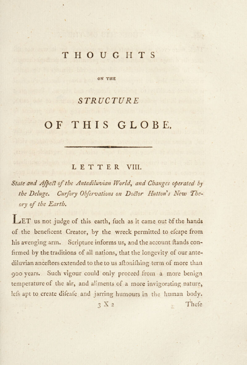ON THE STRUCTURE OF THIS GLOBE. LETTER VIII. State and AJ^eEi of the A?itediluvlan Worlds and Changes operated by the Deluge. Curfory Obfervations on Do5lor Hutton s New The- ory of the Earth. Let US not judge of this earth, fuch as it came out of the hands of the beneficent Creator, by the wreck permitted to efcape from his avenging arm. Scripture informs us, and the account (lands con- firmed by the traditions of all nations, that the longevity of our ante- diluvian anceftors extended to the to us aftonlflilng term of more than 900 years. Such vigour could only proceed from a more benign temperature of the air, and aliments of a more Invigorating nature, !efs apt to create difeafe and jarring humours in the human body.