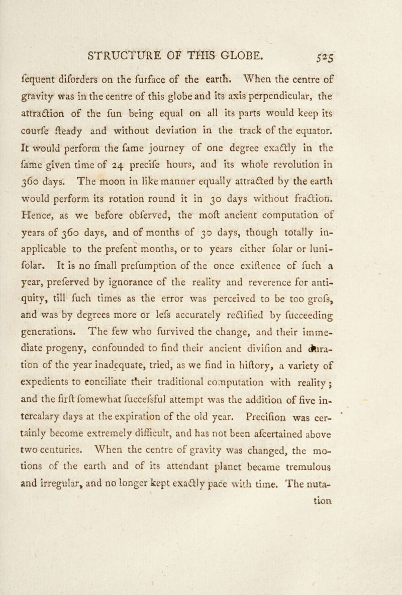 fequent diforders on the furface of the earth. When the centre of gravity was in the centre of this globe and Its axis perpendicular, the attraction of the fun being equal on all its parts w^ould keep Its courfe fteady and without deviation in the track of the equator. It would perform the fame journey of one degree exaClly in the fame given time of 24 precife hours, and Its whole revolution in 360 days. The moon in like manner equally attracted by the earth W’ould perform its rotation round It in 30 days without fraction. Hence, as we before obferved, the moft ancient computation of years of 360 days, and of months of 30 days, though totally in- applicable to the prefent months, or to years either folar or luni- folar. It is no fmall prefumption of the once cxiflence of fuch a year, preferved by ignorance of the reality and reverence for anti- •quity, till fuch times as the error was perceived to be too grofs, and was by degrees more or lefs accurately rectified by fucceeding generations. The few who furvived the change, and their imme- diate progeny, confounded to find their ancient dlvlfion and ckira- tion of the year inadequate, tried, as we find in hiftory, a variety of expedients to conciliate their traditional computation with reality; and the firft fomewhat fuccefsful attempt was the addition of five in- tercalary days at the expiration of the old year. Precifion was cer- tainly become extremely difficult, and has not been afcertained above two centuries. When the centre of gravity was changed, the mo- tions of the earth and of its attendant planet became tremulous and irregular^ and no longer kept exailly pace with time. The nuta- tion