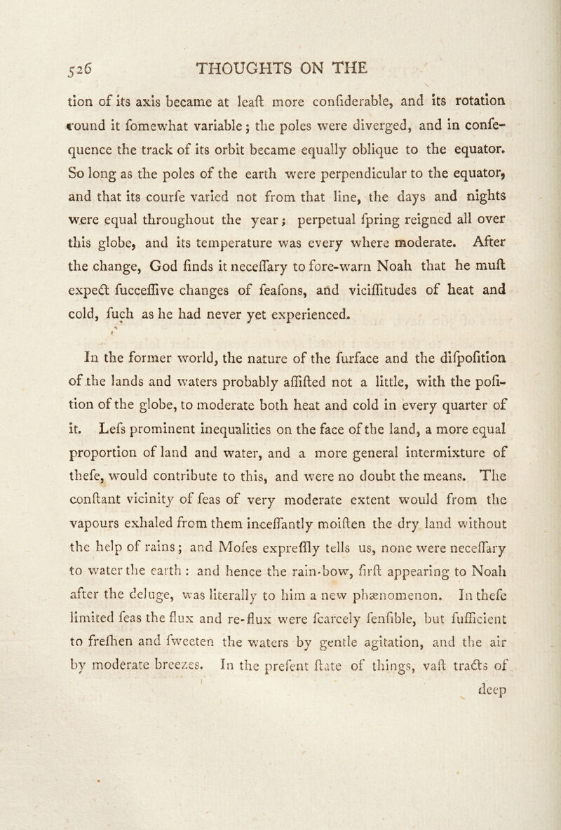 tion of Its axis became at leaf!: more confiderable, and Its rotation round it fomewhat variable; the poles were diverged, and In confe- quence the track of its orbit became equally oblique to the equator. So long as the poles of the earth w^ere perpendicular to the equator, and that its courfe varied not from that line, the days and nights w^.ere equal throughout the year; perpetual fpring reigned all over this globe, and its temperature was every where moderate. After the change, God finds it neceflary to fore-warn Noah that he muft expedl fucceflive changes of feafons, and viciflitudes of heat and cold, fuch as he had never yet experienced. In the former world, the nature of the furface and the dllpofitlon of the lands and waters probably affifted not a little, with the pofi- tion of the globe, to moderate both heat and cold in every quarter of It. Lefs prominent Inequalities on the face of the land, a more equal proportion of land and water, and a more general intermixture of thefe, would contribute to this, and were no doubt the means. The conftant vicinity of feas of very moderate extent would from the vapours exhaled from them inceflantly moiften the dry land without the help of rains; and Mofes exprefily tells us, none were neceflary to w^aterthe earth : and hence the rain-bow, firfl: appearing to Noah after the deluge, vvas literally to him a new phenomenon. In thefe limited feas the flux and re*flux were fcarcely fenfible, but fuflicIenC to frefhen and fweeten the w^aters by gentle agitation, and the air by moderate breezes. In the prefent fiate of things, vaft trails of