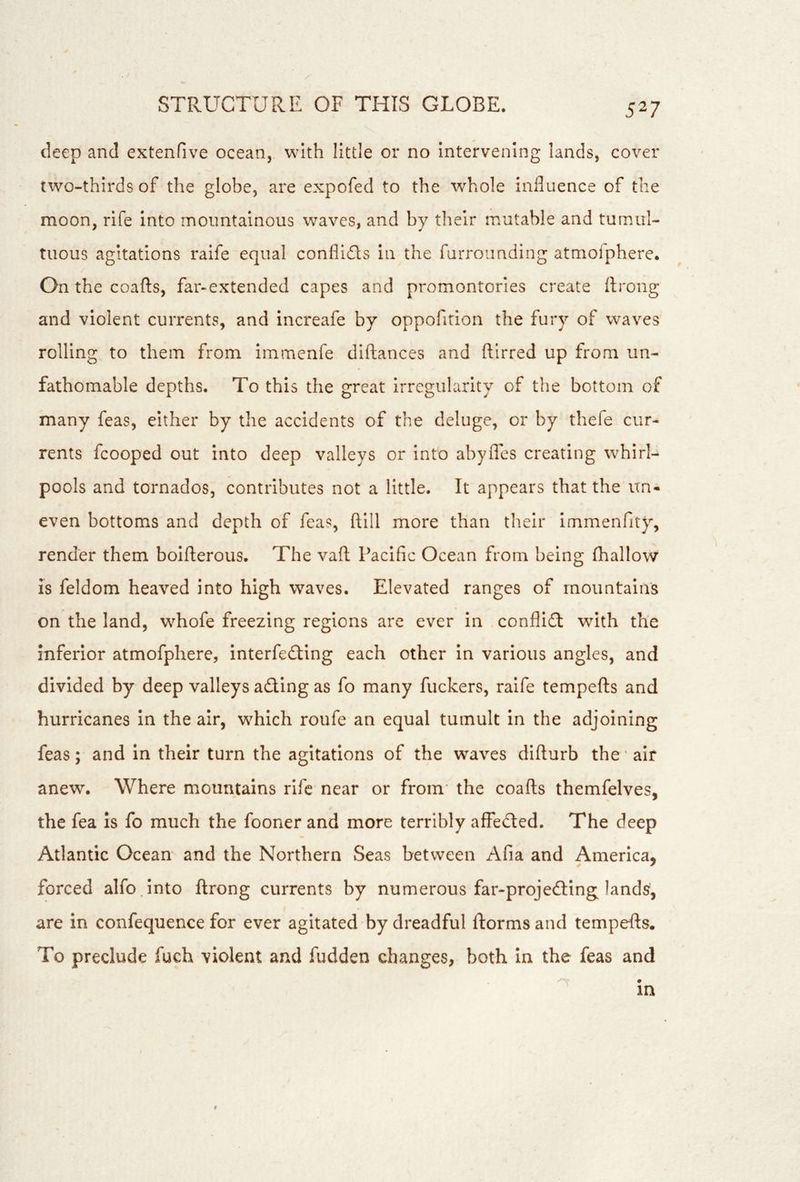 deep and extenfive ocean, with little or no intervening lands, cover two-thirds of the globe, are expofed to the whole influence of the moon, rife into mountainous waves, and by their mutable and tumul- tuous agitations raife equal conflidls in the furrounding atmoiphere. On the coafts, far-extended capes and promontories create ilrong and violent currents, and increafe by oppofition the fury of waves rolling to them from immenfe diftances and ftirred up from un- fathomable depths. To this the great irregularity of the bottom of many feas, either by the accidents of the deluge, or by thefe cur- rents fcooped out into deep valleys or Into abylTes creating whirL pools and tornados, contributes not a little. It appears that the un- even bottoms and depth of feas, ftlll more than their immenfity, render them bolfterous. The vaft Pacific Ocean from being fhallow IS feldom heaved into high waves. Elevated ranges of mountains on the land, whofe freezing regions are ever in conflidt with the inferior atmofphere, interfedting each other in various angles, and divided by deep valleys adling as fo many fuckers, raife tempefts and hurricanes in the air, which roufe an equal tumult in the adjoining feas; and in their turn the agitations of the waves difturb the air anew. Where mountains rife near or from’ the coafts themfelves, the fea Is fo much the fooner and more terribly affedted. The deep Atlantic Ocean and the Northern Seas between Afia and America, forced alfo into ftrong currents by numerous far-projedling land^, are in confequence for ever agitated by dreadful ftorms and tempefts. To preclude fuch violent and hidden changes, both in the feas and in