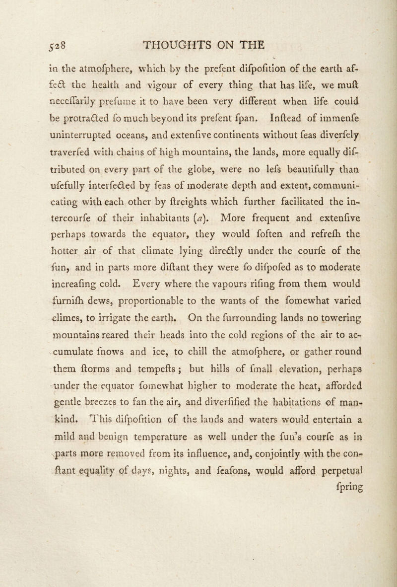 ill tlie atmofpherej which by the prefent difpofition of the earth af- fe£l the health and vigour of every thing that has life, we muft neceffarily prefume it to have been very different when life could be protradted fo much beyond its prefent fpan. Inftead of iinmenfe uninterrupted oceans, and extenfive continents without feas diverfely traverfed with chains of high mountains, the lands, more equally dlf- tributed on every part of the globe, were no lefs beautifully than ufefully Interfedled by feas of moderate depth and extent, communi- eating with each other by {freights which further facilitated the in- tercourfe of their inhabitants {a). More frequent and extenfive perhaps towards the equator, they would foften and refrefh the hotter air of that climate lying diredfly under the courfe of the fun, and in parts more diftant they were fo difpofed as to moderate increafing cold. Every where the vapours rifing from them w^ould furnifh dews, proportionable to the wants of the fomewhat varied dimes, to irrigate the earth. On the furrounding lands no tpw^ering mountains reared their heads into the cold regions of the air to ac- cumulate fnows and ice, to chill the atmofphere, or gather round them ftorms and tempefls; but hills of fmall elevation, perhaps under the equator fomewhat higher to moderate the heat, afforded gentle breezes to fan the air, and diverfified the habitations of man- kind. This difpofition of the lands and waters would entertain a mild and benign temperature as well under the fun’s courfe as In .parts more removed from its influence, and, conjointly with the con- . ftant equality of days, nights, and fcafons, would afford perpetual fpring