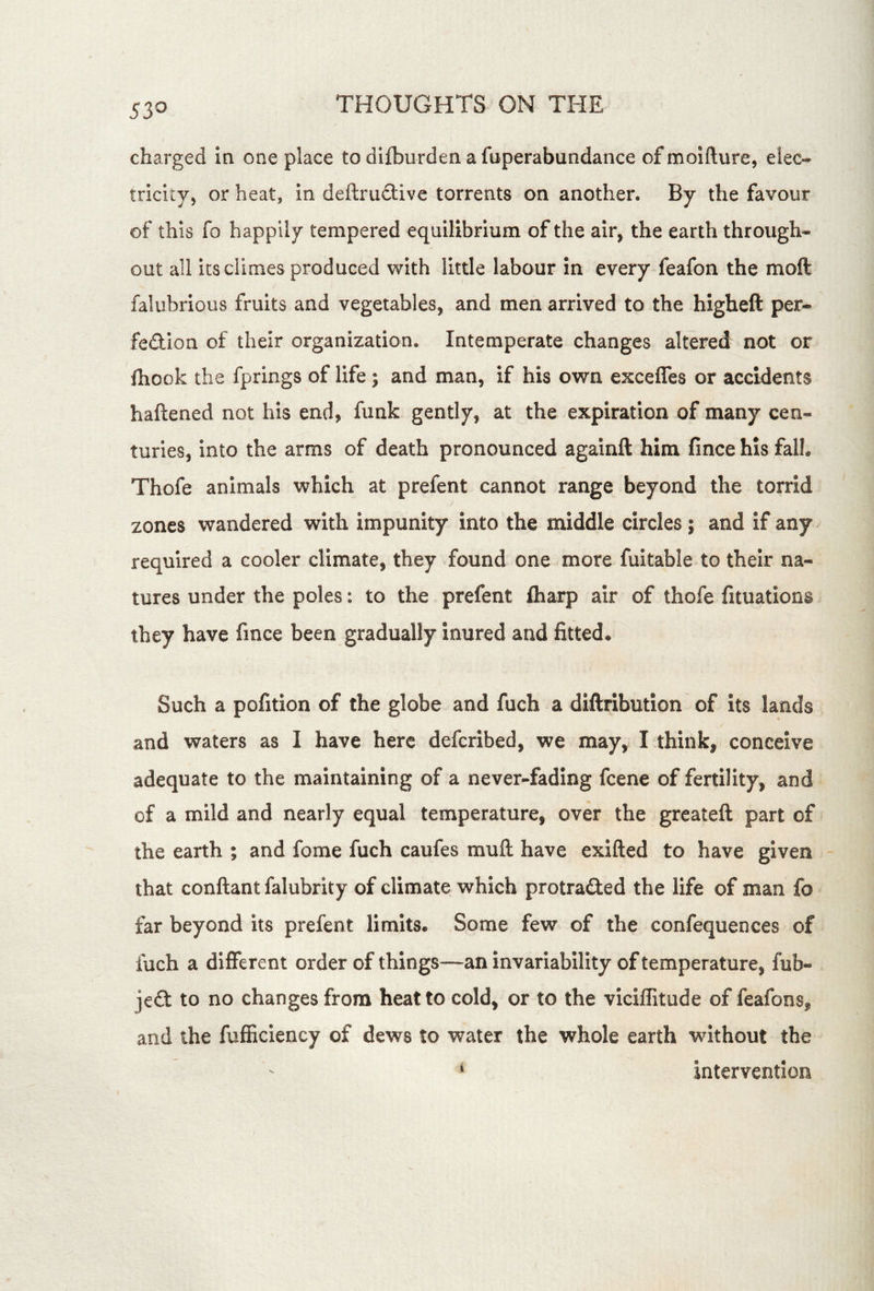 53^ charged in one place to difburden a fuperabundance ofmoifture, elec- tricity, or heat, in deftrudlive torrents on another. By the favour of this fo happily tempered equilibrium of the air, the earth through- out all its climes produced with little labour in every feafon the moft falubrious fruits and vegetables, and men arrived to the higheft per- fedion of their organization. Intemperate changes altered not or fhook the fprings of life; and man, if his own excefles or accidents haftened not his end, funk gently, at the expiration of many cen- turies, into the arms of death pronounced againft him fince his fall. Thofe animals which at prefent cannot range beyond the torrid zones wandered with impunity into the middle circles; and if any required a cooler climate, they found one more fuitable to their na- tures under the poles: to the prefent fliarp air of thofe fituations they have fince been gradually inured and fitted. Such a pofition of the globe and fuch a diftribution of Its lands and waters as I have here deferibed, we may, I think, conceive adequate to the maintaining of a never-fading feene of fertility, and of a mild and nearly equal temperature, over the greateft part of the earth ; and fome fuch caufes muft have exifted to have given that conftant falubrity of climate which protraded the life of man fo far beyond its prefent limits. Some few of the confequences of fuch a different order of things—an invariability of temperature, fub- je£t to no changes from heat to cold, or to the viciffitude of feafons, and the fufficiency of dews to water the whole earth without the * Intervention