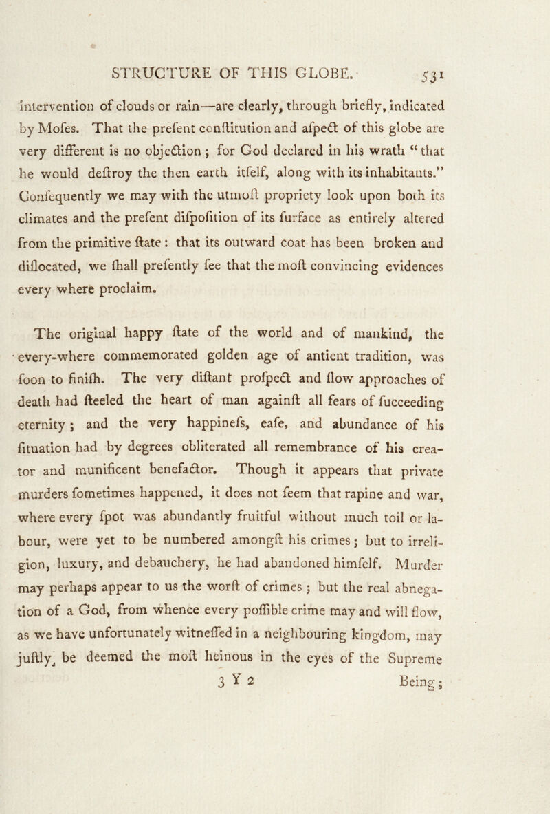 Intervention of clouds or rain—are clearly, through briefly, indicated by Mofes. That the prefent conflitution and afpe(3: of this globe are very different is no objedtion; for God declared in his wrath “ that he would deftroy the then earth itfelf, along with its inhabitants.” Confequently we may with the utmoft propriety look upon both its climates and the prefent difpofition of its furface as entirely altered from the primitive ftate: that its outward coat has been broken and diflocated, we (hall prefently fee that the moft convincing evidences every where proclaim* The original happy ftate of the world and of mankind, the • every-where commemorated golden age of antient tradition, was foon to finifli. The very diftant profpedl and flow approaches of death had fteeled the heart of man againft all fears of fucceeding eternity; and the very happinefs, eafe, and abundance of his fituatlon had by degrees obliterated all remembrance of his crea- tor and munificent benefador. Though it appears that private murders fometimes happened, It does not feem that rapine and war, where every fpot was abundantly fruitful without much toil or la- bour, were yet to be numbered amongft his crimes; but to irreli- gion, luxury, and debauchery, he had abandoned himfelf. Murder may perhaps appear to us the worft of crimes; but the real abnega- tion of a God, from whence every poffible crime may and will flow, as we have unfortunately witneffed In a neighbouring kingdom, may juftly^ be deemed the moft heinous in the eyes of the Supreme 3^2 Being;