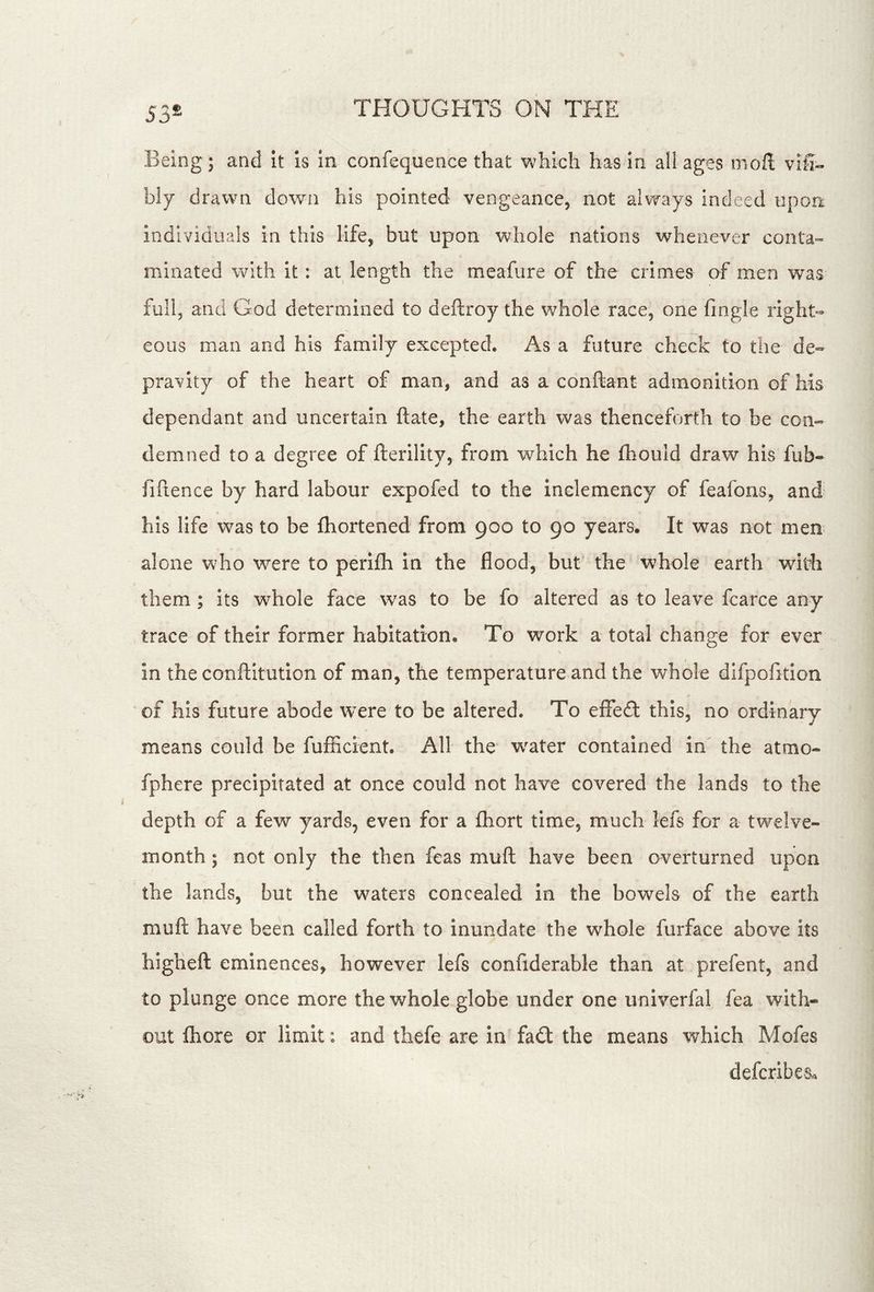 53® Being; and it is in confequence that which has in all ages niofl; vifi- hlj drawn down his pointed vengeance, not always indeed upon individuals in this life, but upon whole nations whenever conta- minated with it: at length the meafure of the crimes af men was full, and God determined to deftroy the whole race, one fmgle right- eous man and his family excepted. As a future check to the de- pravity of the heart of man, and as a conftant admonition of his dependant and uncertain ftate, the earth was thenceforth to be con- demned to a degree of fterility, from which he fhould draw his fub- fiftence by hard labour expofed to the inclemency of feafons, and his life was to be fliortened from 900 to 90 years. It was not men alone who were to perifh in the flood, but the whole earth with them; its whole face was to be fo altered as to leave fcarce any trace of their former habitation. To work a total change for ever in the conftltution of man, the temperature and the whole difpofition of his future abode were to be altered. To effe£t this, no ordinary means could be fufficient. All the w^ater contained in the atmo- fphere precipitated at once could not have covered the lands to the depth of a few yards, even for a fliort time, much lefs for a twelve- month ; not only the then feas muft have been overturned upon the lands, but the waters concealed in the bowels of the earth muft have been called forth to inundate the whole furface above its higheft eminences, however lefs confiderable than at prefent, and to plunge once more the whole globe under one univerfal fea with- out fhore or limit: and thefe are in fa£l the means which Mofes defcribes^