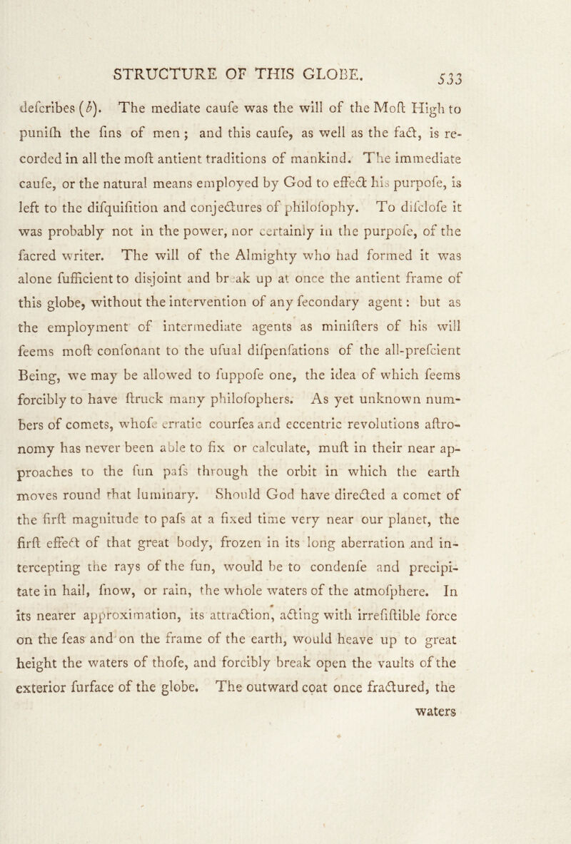 ilefcrlbes (5). The mediate caufe was the will of the Mofl High to punilli the fins of men ; and this caufe, as well as the fad:, is re- corded in all the mofi: antient traditions of mankind. The immediate caufe, or the natural means employed by God to effecT: his purpofe, is left to the difquifition and conjedures of philofophy. To difclofe it was probably not in the power, nor certainly in the purpofe, of the facred writer. The will of the Almighty who had formed it was alone fufficientto disjoint and br-ak up at once the antient frame of this globe, without the intervention of any fecondary agent: but as the employment' of intermediate agents as minifters of his will feems moft confonant to the ufual difpenfatlons of the all-prefclent Being, we may be allowed to fuppofe one, the idea of which feems forcibly to have ftruck many philofophers. As yet unknown num- bers of comets, w^hofe erratic courfes and eccentric revolutions aftro- nomy has never been able to fix or calculate, muft in their near ap- proaches to the fun pafs through the orbit in which the earth moves round rhat luminary. Should God have dlreded a comet of the firft magnitude to pafs at a fixed time very near our planet, the firfl effed of that great body, frozen in its long aberration and in- tercepting the rays of the fun, would he to condenfe and precipi- tate in hail, fnow, or rain, the whole waters of the atmofphere. In * its nearer approximation, its attradion, adlng with irrefiftible force on the feas and'on the frame of the earth, would heave up to great height the waters of thofe, and forcibly break open the vaults of the exterior furface of the globe. The outward cpat once fradured, the waters