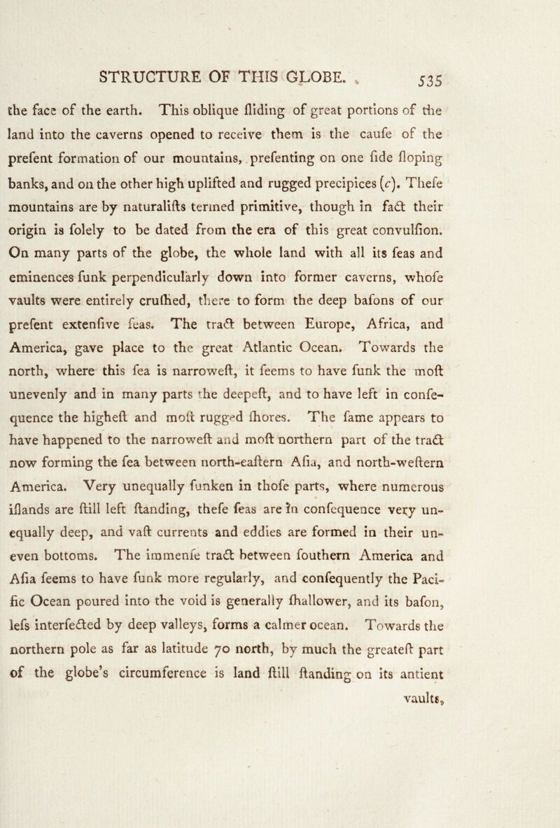 the face of the earth. This oblique Aiding of great portions of the land into the caverns opened to receive them is the caufe of the prefent formation of our mountains, .prefenting on one fide Hoping banks, and on the other high uplifted and rugged precipices (r). Thefe mountains are by naturalifts termed primitive, though in fadt their origin is folely to be dated from the era of this great convulAon. On many parts of the globe, the whole land with all its feas and eminences funk perpendicularly down into former caverns, whofe vaults were entirely cruAied, there to form the deep bafons of our prefent extenfive feas. The tradf between Europe, Africa, and America, gave place to the great Atlantic Ocean. Towards the north, where* this fea is narroweA, it feems to have funk the moft unevenly and in many parts the deepeft, and to have left in confe- quence the higheft and molt rugg«*d Aiores. The fame appears to have happened to the narroweft and moft northern part of the tradl now forming the fea between north-eaftern Afia, and north-weftern America. Very unequally funken in thofe parts, where numerous iAands are ftill left ftanding, thefe feas are !n confequence very un- equally deep, and vaft currents and eddies are formed in their un- even bottoms. The irumenie tradl between fouthern America and Afia feems to have funk more regularly, and confequently the Paci- fic Ocean poured into the void is generally ftiallower, and Its bafon, lefs Interfered by deep valleys, forms a calmer ocean. Towards the northern pole as far as latitude 70 north, by much the greateft part of the globe’s circumference is land ftill ftanding on its antient vaults.