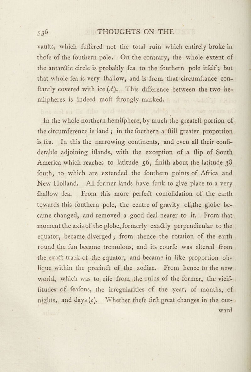 vaults, which fuflfered not the total ruin which entirely broke in thofe of the fouthern pole. On the contrary, the whole extent of the antardic circle is probably fea to the fouthern pole itfelf | but that whole fea is very fhallow, and is from that circumftance con- flantly covered with ice {d). This difference between the two he- mifpheres is indeed moft ftrongly marked. In the whole northern hemifphere, by much the greateft portion of the circumference is land ; in the fouthern a ftill greater proportion is fea. In this the narrowing continents, and even all their confi- derable adjoining iflands, with the exception of a flip of South America which reaches to latitude 56, finifh about the latitude 38 fouth, to which are extended the fouthern points of Africa and New Holland. All former lands have funk to give place to a very fliallow fea. From this more perfed confolidation of the earth towards this fouthern pole, the centre of gravity of ^the globe be- came changed, and removed a good deal nearer to It. From that moment the axis of the globe, formerly exadly perpendicular to the equator, became diverged ; from thence the rotation of the earth round the fun became tremulous, and its courfe was altered from the exad track of the equator, and became in like proportion ob- lique within the precind of the zodiac. From hence to the new world, which w^as to rife from the ruins of the former^ the vicif- fitudes of feafons, the Irregularities of the year, of months, of nights, and days (i^). Whether thefe firft great changes in the out- wear d