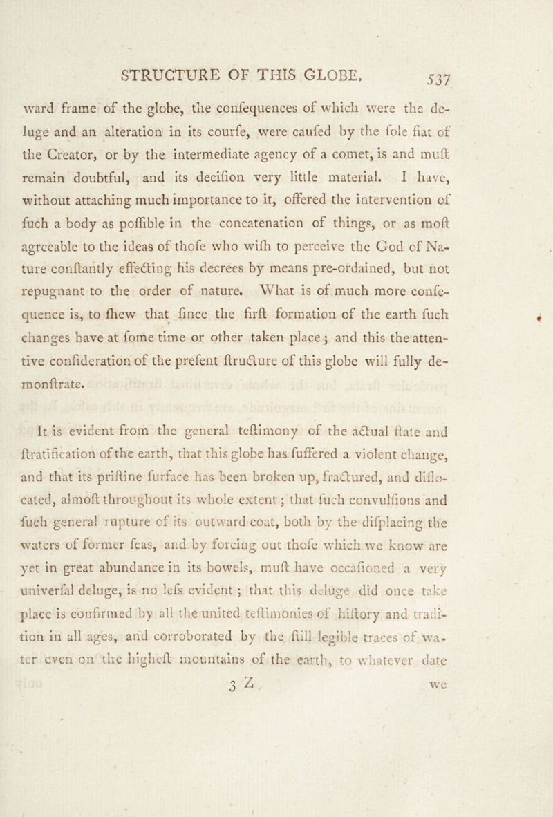 ward frame of the globe, the confequences of which were the de- luge and an alteration in its courfe, were caiifed by the foie fiat of the Creator, or by the intermediate agency of a comet, is and muft remain doubtful, and its decifion very little material. I have, without attaching much importance to it, offered the intervention of fuch a body as poffible in the concatenation of things, or as moft agreeable to the ideas of thofe who wifh to perceive the God of Na- ture conftantly eftefting his decrees by means pre-ordained, but not repugnant to the order of nature. What is of much more confe- quence is, to fhew that fince the firft formation of the earth fuch changes have at fome time or other taken place; and this the atten- tive confideration of the prefent ftruCcure of this globe will fully de- monfxrate. It is evident from the general teftimony of the aclual hate and ftratlfication of the earth, that this globe has fuffered a violent change, and that its prifUne furface has been broken up, fradured, and diflo- cated, almoft throughout its whole extent; that fuch convulfions and fuch general rupture of its outward coat, both by the difplacing the waters of former feas, and by forcing out thofe which we know are yet in great abundance in its bowels, muft have occafioned a very univerfal deluge, is no lefs evident ; that this deluge did once take place is confirmed by all tlie united teftimonies of hiitory and tradi- tion in all ages, and corroborated by the flill legible traces of wa- ter even on the highcft mountains of the eartli, to whatever date 3 Z we