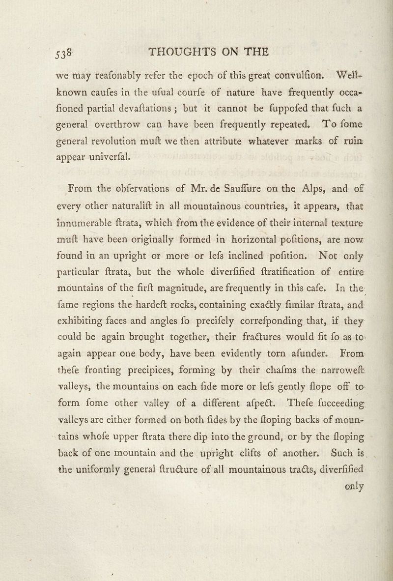 we may reafonably refer the epoch of this great convulfion. Well- known caufes in the ufual courfe of nature have frequently oeca- fioned partial devaftations ; but it cannot be fuppofed that fuch a general overthrow can have been frequently repeated^ To feme general revolution muft we then attribute whatever marks of ruin appear univerfal. From the obfervations of Mr. de Sauffure on the Alps, and of every other naturalift in all mountainous countries, it appears, that innumerable ftrata, which from the evidence of their internal texture muft have been originally formed in horizontal pofitions, are now found in an upright or more or lefs inclined pofition. Not only particular ftrata, but the whole diverfified ftratification of entire mountains of the firft magnitude, are frequently in this cafe. In the fame regions the hardeft rocks, containing exacftly fimilar ftrata, and exhibiting faces and angles fo precifely correfponding that, if they could be again brought together, their fradures would fit fo as to? again appear one body, have been evidently torn afunden From thefe fronting precipices, forming by their chafms the narroweft valleys, the mountains on each fide more or lefs gently flope off to form fome other valley of a different afped. Thefe fucceeding valleys are either formed on both fides by the floping backs of mourn tains whofe upper ftrata there dip into the ground, or by the floping back of one mountain and the upright clifts of another. Such is the uniformly general ftrudure of all mountainous trads, diverfified only