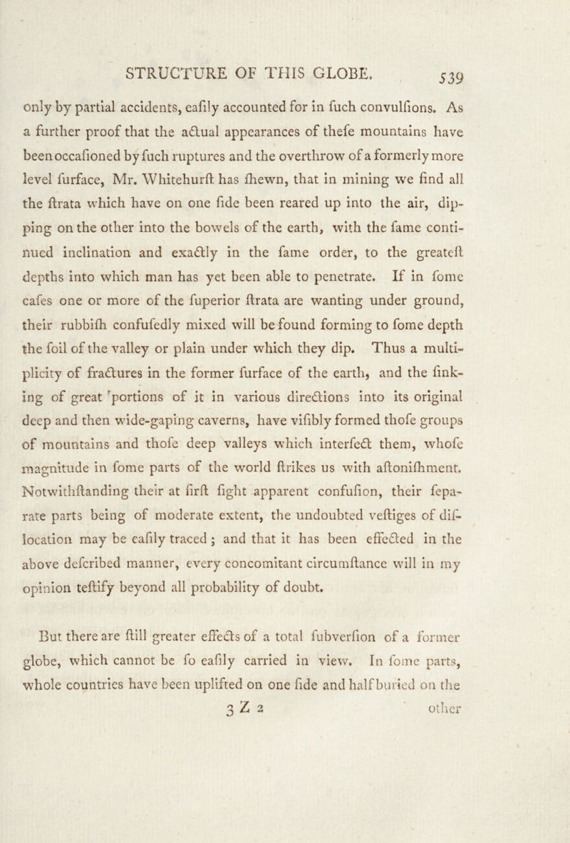 only by partial accidents, eafily accounted for in fuch convulfions. As a further proof that the adlual appearances of thefe mountains have beenoccafioned by fuch ruptures and the overthrow of a formerly more level furface, Mr, Whitehurfl: has fhewn, that in mining we find all the ftrata which have on one fide been reared up into the air, dip- ping on the other into the bowels of the earth, with the fame conti- nued inclination and exactly in the fame order, to the greatell depths into which man has yet been able to penetrate. If in fomc cafes one or more of the fuperior ftrata are wanting under ground, their rubbifli confufedly mixed will be found forming to fome depth the foil of the valley or plain under which they dip. Thus a multi- plicity of fradtures in the former furface of the earth, and the fink- ing of great 'portions of it in various directions into its original deep and then wide-gaping caverns, have vifibly formed thofe groups of mountains and thofe deep valleys which interfect them, whofe magnitude in fome parts of the world ftrikes us with aftoniftiment. Notwithftanding their at firft fight apparent confufion, their fepa- rate parts being of moderate extent, the undoubted veftiges of dif- iocation may be eafily traced ; and that it has been effected in the above defcribed manner, every concomitant circumftance will in my opinion teftlfy beyond all probability of doubt. But there are ftlll greater effects of a total fubverfion of a former globe, which cannot be fo eafily carried in view. In fome parts, whole countries have been uplifted on one fide and half buried on the o tiler