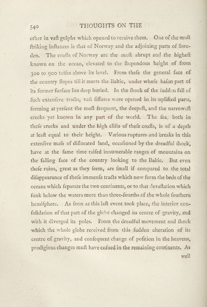 other In vaft gulpbs which opened to receive them. One of the moft ftiiklng inftances is that of Norway and the adjoining parts of Swe- den. The coafts of Norway are the moft abrupt and the higheft known on the ocean, elevated to the ftupendous height of from 300 to 900 toifes above its level. From thefe the general face of the country (lopes till it meets the Baltic, under whofe bafon part of its former furface lies deep buried. In the (hock of the fudden fall of fuch exteniive trads, vaft fiffurcs were opened in its uplifted parts^ forming at prefent the moft frequent, the deepeft, and the narrowed creeks yet known in any part of the world. The fea. both in thefe creeks and under the high clifts of thefe coafts, is of a depth at leaft equal to their height. Various ruptures and breaks In this extenfive mafs of dlflocated land, occafioned by the dreadful (liock^ have at the fame time raifed innumerable ranges of mountains on the falling face of the country looking to the Baltic. But even thefe ruins, great as they feem, are fmall 'if compared to the total difappearance of thofe immenfe trads which now form the beds of the oceans which feparate the two continents, or to that devaftatlon which funk below the waters more than three»foiirths of the whole fouthern hemifphere. As foon as this laft event took place, the interior con- folidation of that part of the globe changed its centre of gravity, and with it diverged its poles. From the dreadful movement and (hock which the whole globe received from this fudden alteration of its centre of gravity, and confequent change of pofitlon in the heavens, prodigious changes muft have enfued in the remaining continents^ As well