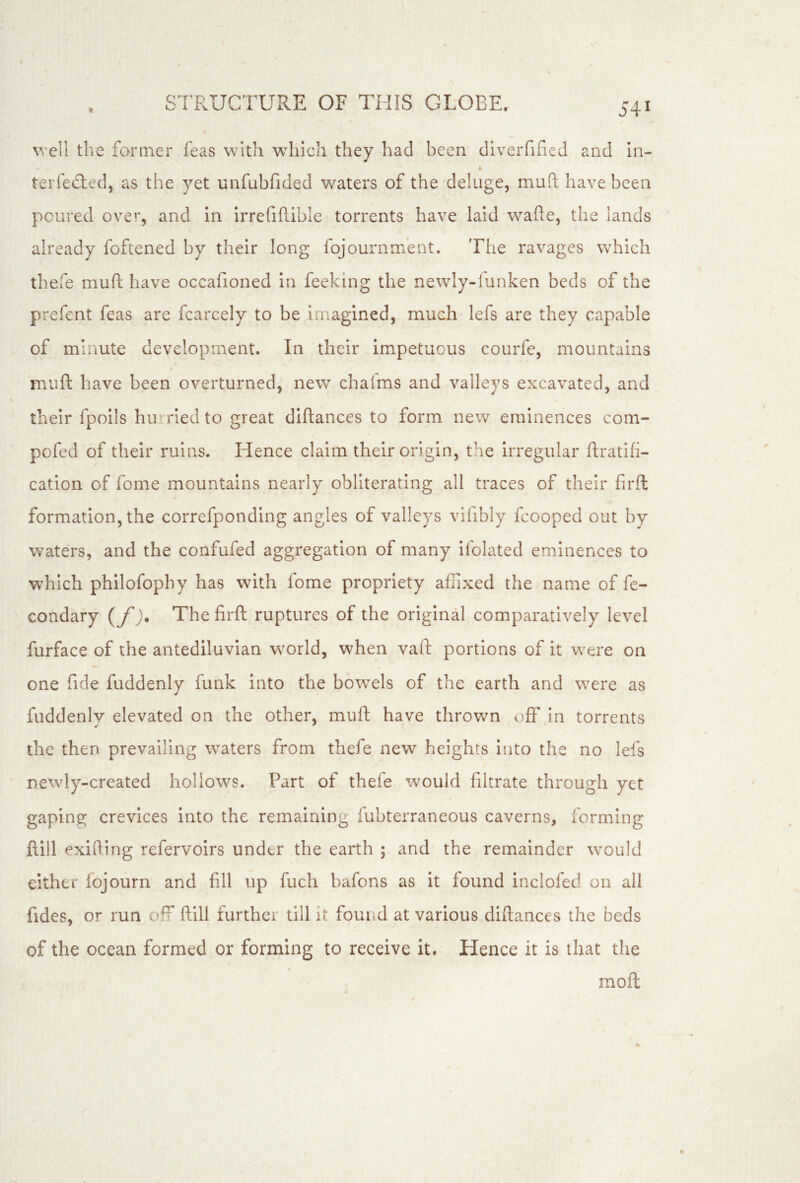 well the former feas with which they had been diverfifieJ and in- A terfedied, as the yet unfubfided waters of the deluge, muft have been poured ove’*, and In irrefiftible torrents have laid wafte, the lands already foftened by their long fojournment. The ravages which thefe muft have occafioned in feeking the newly-lunken beds of the prefent feas are fcarcely to be imagined, much lefs are they capable of minute development. In their impetuous courfe, mountains muft have been overturned, new chalms and valleys excavated, and their fpoils hu* ried to great diftances to form new eminences com- pofed of their ruins. Hence claim their origin, the irregular ftratifi- cation of fome mountains nearly obliterating all traces of their firfl formation, the correfponding angles of valleys vifibly fcooped out by waters, and the confufed aggregation of many ifolated eminences to which philofophy has with fome propriety affixed the name of fe- condary {/)* The firft ruptures of the original comparatively level furface of the antediluvian world, when vafi; portions of it were on one fide fuddenly funk into the bowels of the earth and were as fuddenly elevated on the other, muft have thrown off In torrents the then prevailing waters from thefe new heights Into the no lefs newly-created hollows. Part of thefe would filtrate through yet gaping crevices into the remaining fubterraneous caverns, forming ftill exiting refervoirs under the earth ; and the remainder would either fojourn and fill up fuch bafons as it found inclofed on all fides, or run off ftill further till it found at various diftances the beds of the ocean formed or forming to receive it. Hence it is that the moft