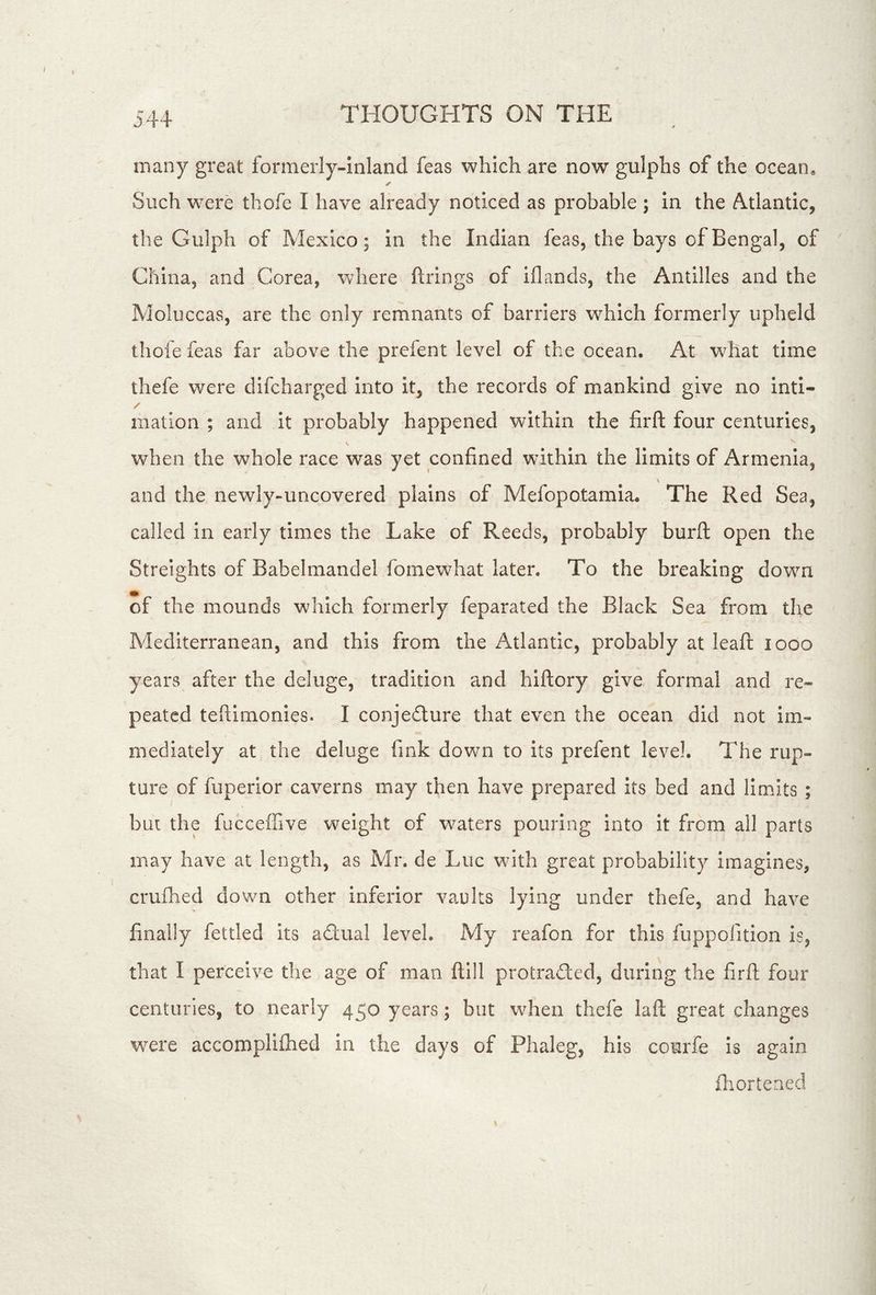 many great formerly-inland feas which are now gulphs of the ocean. ✓ Such were thofe I have already noticed as probable ; in the Atlantic, the Gulph of Mexico; in the Indian feas, the bays of Bengal, of China, and Corea, where firings of iflands, the Antilles and the Moluccas, are the only remnants of barriers which formerly upheld thofe feas far above the prefent level of the ocean. At what time thefe were difcharged into it, the records of mankind give no inti- / mation ; and it probably happened within the firft four centuries, when the whole race was yet confined within the limits of Armenia, and the newly-uncovered plains of Mefopotamia. The Red Sea, called in early times the Lake of Reeds, probably burft open the Streights of Babelmandel fomewhat later. To the breaking down of the mounds which formerly feparated the Black Sea from the Mediterranean, and this from the Atlantic, probably at leaft looo years after the deluge, tradition and hiftory give formal and re- peated tefiimonies. I conjedlure that even the ocean did not im- mediately at the deluge fink down to its prefent level. The rup- ture of fuperior caverns may then have prepared its bed and limits ; but the fucceifive weight of waters pouring into it from all parts may have at length, as Mr. de Luc with great probability imagines, crufhed down other inferior va,i}lts lying under thefe, and have finally fettled its aflual level. My reafon for this fuppofition is, that I perceive the age of man ftlll protradled, during the firft four centuries, to nearly 450 years; but when thefe laft great changes w^ere accomplifhed in the days of Phaleg, his courfe is again fliorteried