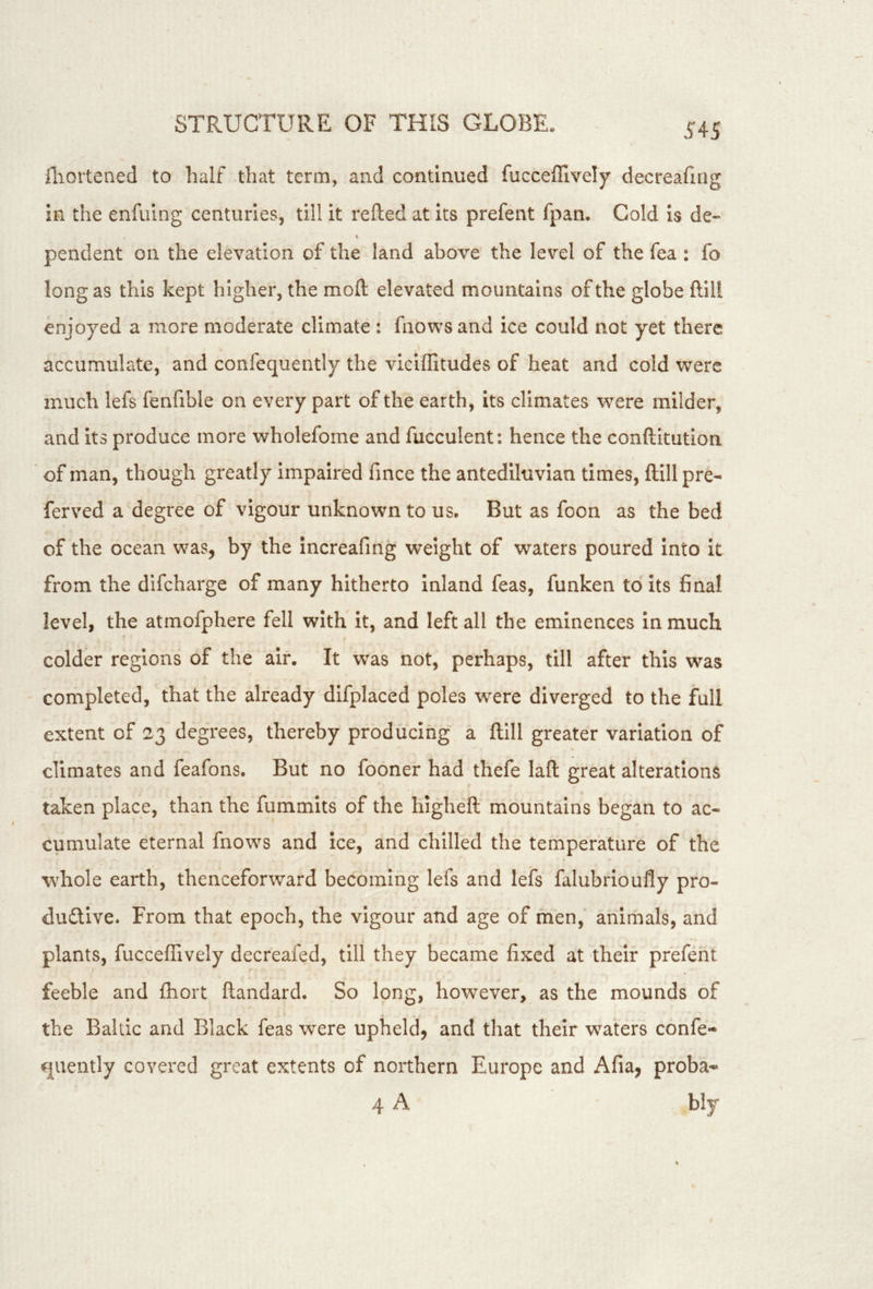 fliortened to half that term, and continued fuccefflvely decreaflng in the enfuing centuries, till it refted at its prefent fpan. Cold is de- pendent on the elevation of the land above the level of the fea : fo long as this kept higher, the moft elevated mountains of the globe ftiU enjoyed a more moderate climate: fnows and ice could not yet there accumulate, and confequently the viciffitudes of heat and cold were much lefs fenfible on every part of the earth, its climates were milder, and its produce more wholefome and fucculent: hence the conftkution of man, though greatly impaired fince the antediluvian times, ftill pre- ferved a degree of vigour unknown to us. But as foon as the bed of the ocean was, by the increafmg weight of waters poured into it from the difeharge of many hitherto inland feas, funken to its final level, the atmofphere fell with it, and left all the eminences in much colder regions of the air. It was not, perhaps, till after this was completed, that the already difplaced poles were diverged to the full extent of 23 degrees, thereby producing a ftill greater variation of climates and feafons. But no fooner had thefe laft great alterations taken place, than the fummits of the higheft mountains began to ac- cumulate eternal fnows and ice, and chilled the temperature of the whole earth, thenceforward becoming lefs and lefs falubrioufly pro- duftive. From that epoch, the vigour and age of men, animals, and plants, fucceffively decreafed, till they became fixed at their prefent feeble and fliort ftandard. So long, however, as the mounds of the Baltic and Black feas were upheld, and that their waters confe- qucntly covered great extents of northern Europe and Afia, proba- 4 A bly